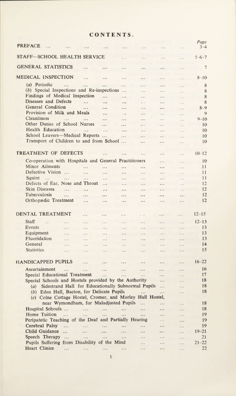 CONTENTS. Page 3-4 STAFF—SCHOOL HEALTH SERVICE ... ... ... ... 5-6-7 GENERAL STATISTICS ... ... ... ... ... ... 7 MEDICAL INSPECTION ... ... ... ... ... ... 8-10 {a) Periodic ... ... ... ... ... ... ... 8 (b) Special Inspections and Re-inspections ... ... ... ... 8 Findings of Medical Inspection ... ... ... ... ... 8 Diseases and Defects ... ... ... ... ... ... 8 General Condition ... ... ... ... ... ... 8-9 Provision of Milk and Meals ... ... ... ... ... 9 Cleanliness ... ... ... ... ... ... ... 9-10 Other Duties of School Nurses ... ... ... ... ... 10 Health Education ... ... ... ... ... ... 10 School Leavers—Medical Reports ... ... ... ... ... 10 Transport of Children to and from School ... ... ... ... 10 TREATMENT OF DEFECTS ... ... ... ... ... 10-12 Co-operation with Hospitals and General Practitioners ... ... 10 Minor Ailments ... ... ... ... ... ... 11 Defective Vision ... ... ... ... ... ... ... 11 Squint ... ... ... ... ... ... ... ... 11 Defects of Ear, Nose and Throat ... ... ... ... ... 12 Skin Diseases ... ... ... ... ... ... ... 12 Tuberculosis ... ... ... ... ... ... ... 12 Orthopaedic Treatment ... ... ... ... ... ... 12 DENTAL TREATMENT ... ... ... .. ... ... 12-15 Staff ... ... ... ... ... ... ... ... 12-13 Events ... ... ... ... ... ... ... 13 Equipment ... ... ... ... ... ... ... 13 Fluoridation ... ... ... ... ... ... ... 13 General ... ... ... ... ... ... ... 14 Statistics ... ... ... ... ... ... ... 15 HANDICAPPED PUPILS ... ... ... ... ... ... 16-22 Ascertainment ... ... ... ... ... ... ... 16 Special Educational Treatment ... ... ... ... ... 17 Special Schools and Hostels provided by the Authority ... ... 18 (a) Sidestrand Hall for Educationally Subnormal Pupils ... ... 18 (b) Eden Hall, Bacton, for Delicate Pupils ... ... ... 18 (c) Colne Cottage Hostel, Cromer, and Morley Hall Hostel, near Wymondham, for Maladjusted Pupils ... ... ... 18 Hospital Schools ... ... ... ... ... ... ... 18 Home Tuition ... ... ... ... ... ... ... 19 Peripatetic Teaching of the Deaf and Partially Hearing ... ... 19 Cerebral Palsy ... ... ... ... ... ... ... 19 Child Guidance ... ... ... ... ... ... ... 19-21 Speech Therapy ... ... ... ... ... ... ... 21 Pupils Suffering from Disability of the Mind ... ... ... 21-22 Heart Clinics ... ... ... ... ... ... ... 22