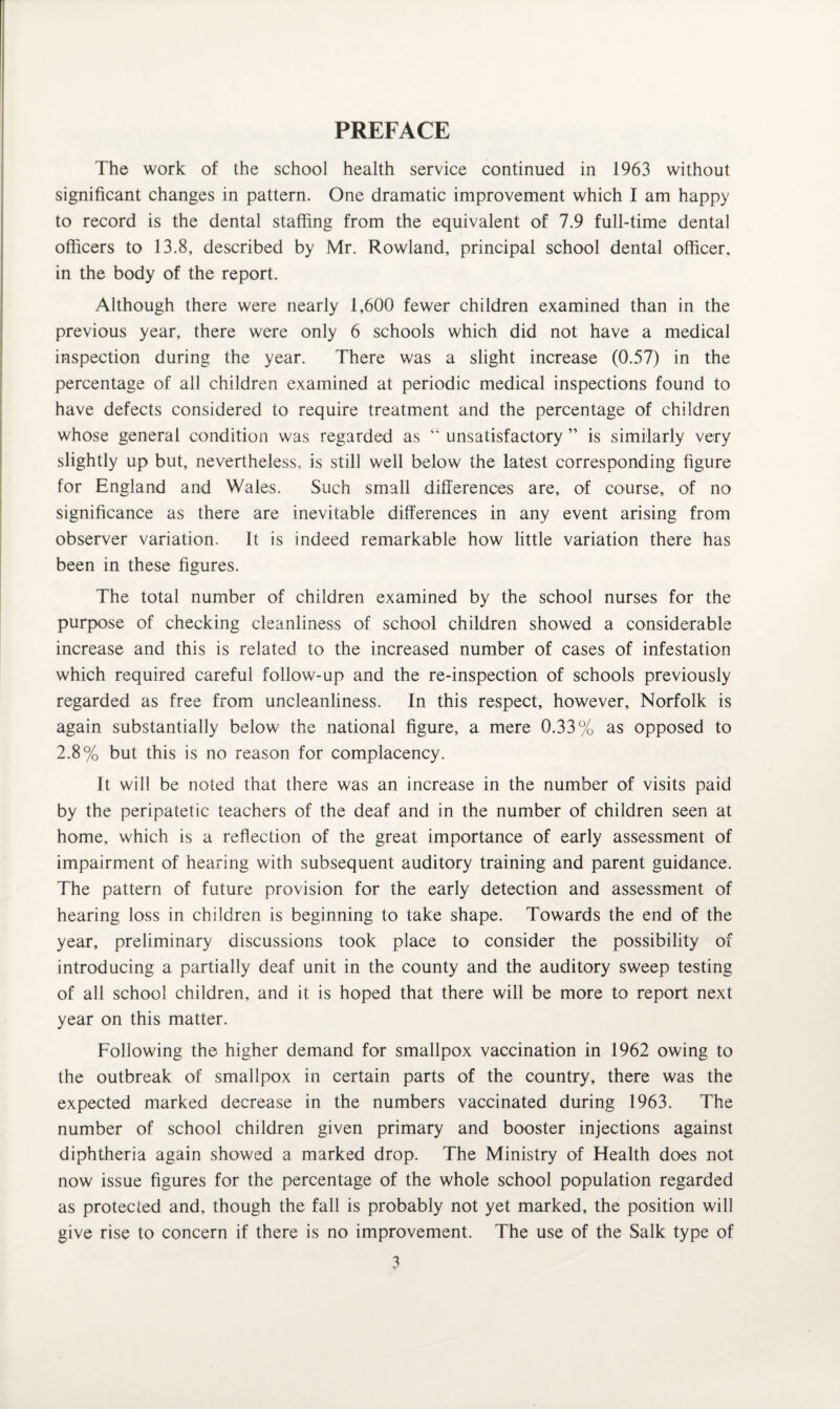 The work of the school health service continued in 1963 without significant changes in pattern. One dramatic improvement which I am happy to record is the dental staffing from the equivalent of 7.9 full-time dental officers to 13.8, described by Mr. Rowland, principal school dental officer, in the body of the report. Although there were nearly 1,600 fewer children examined than in the previous year, there were only 6 schools which did not have a medical inspection during the year. There was a slight increase (0.57) in the percentage of all children examined at periodic medical inspections found to have defects considered to require treatment and the percentage of children whose general condition was regarded as “ unsatisfactory ” is similarly very slightly up but, nevertheless, is still well below the latest corresponding figure for England and Wales. Such small differences are, of course, of no significance as there are inevitable differences in any event arising from observer variation. It is indeed remarkable how little variation there has been in these figures. The total number of children examined by the school nurses for the purpose of checking cleanliness of school children showed a considerable increase and this is related to the increased number of cases of infestation which required careful follow-up and the re-inspection of schools previously regarded as free from uncleanliness. In this respect, however, Norfolk is again substantially below the national figure, a mere 0.33% as opposed to 2.8% but this is no reason for complacency. It will be noted that there was an increase in the number of visits paid by the peripatetic teachers of the deaf and in the number of children seen at home, which is a reflection of the great importance of early assessment of impairment of hearing with subsequent auditory training and parent guidance. The pattern of future provision for the early detection and assessment of hearing loss in children is beginning to take shape. Towards the end of the year, preliminary discussions took place to consider the possibility of introducing a partially deaf unit in the county and the auditory sweep testing of all school children, and it is hoped that there will be more to report next year on this matter. Following the higher demand for smallpox vaccination in 1962 owing to the outbreak of smallpox in certain parts of the country, there was the expected marked decrease in the numbers vaccinated during 1963. The number of school children given primary and booster injections against diphtheria again showed a marked drop. The Ministry of Health does not now issue figures for the percentage of the whole school population regarded as protected and, though the fall is probably not yet marked, the position will give rise to concern if there is no improvement. The use of the Salk type of