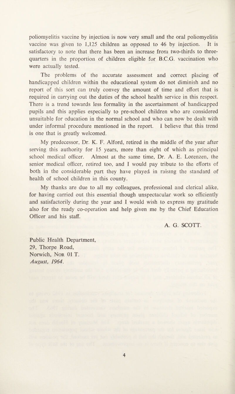 poliomyelitis vaccine by injection is now very small and the oral poliomyelitis vaccine was given to 1,125 children as opposed to 46 by injection. It is satisfactory to note that there has been an increase from two-thirds to three- quarters in the proportion of children eligible for B.C.G. vaccination who were actually tested. The problems of the accurate assessment and correct placing of handicapped children within the educational system do not diminish and no report of this sort can truly convey the amount of time and effort that is required in carrying out the duties of the school health service in this respect. There is a trend towards less formality in the ascertainment of handicapped pupils and this applies especially to pre-school children who are considered unsuitable for education in the normal school and who can now be dealt with under informal procedure mentioned in the report. I believe that this trend is one that is greatly welcomed. My predecessor. Dr. K. F. Alford, retired in the middle of the year after serving this authority for 15 years, more than eight of which as principal school medical officer. Almost at the same time. Dr. A. E. Lorenzen, the senior medical officer, retired too, and I would pay tribute to the efforts of both in the considerable part they have played in raising the standard of health of school children in this county. My thanks are due to all my colleagues, professional and clerical alike, for having carried out this essential though unspectacular work so efficiently and satisfactorily during the year and I would wish to express my gratitude also for the ready co-operation and help given me by the Chief Education Officer and his staff. A. G. SCOTT. Public Health Department, 29, Thorpe Road, Norwich, Nor 01 T. August, 1964.
