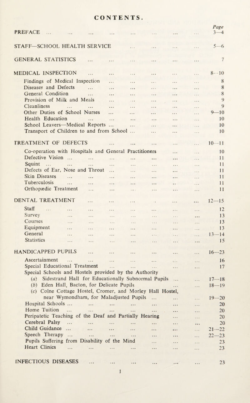 CONTENTS. Page STAFF—SCHOOL HEALTH SERVICE 5—6 GENERAL STATISTICS ... 7 MEDICAL INSPECTION • . 4 8—10 Findings of Medical Inspection . 4 • 8 Diseases and Defects • 4 • 8 General Condition • • • 8 Provision of Milk and Meals . 4 • 9 Cleanliness 4 4 4 9 Other Duties of School Nurses , . . 9—10 Health Education 444 10 School Leavers—Medical Reports ... 4 4 4 10 Transport of Children to and from School ... ... 10 TREATMENT OF DEFECTS • • • 10—11 Co-operation with Hospitals and General Practitioners 10 Defective Vision ... • • 4 11 Squint ... 4 4 4 11 Defects of Ear, Nose and Throat ... • 4 4 11 Skin Diseases 4 4. 11 Tuberculosis 4 • 11 Orthopaedic Treatment ... 11 DENTAL TREATMENT ... 12—15 Staff . . 12 Survey . . . 13 Courses 13 Equipment 4.4 13 General 13—14 Statistics ... 15 HANDICAPPED PUPILS ... 16—23 Ascertainment 16 Special Educational Treatment ... 17 Special Schools and Hostels provided by the Authority (a) Sidestrand Hall for Educationally Subnormal Pupils 17—18 (b) Eden Hall, Bacton, for Delicate Pupils 4 4 4 18—19 (c) Colne Cottage Hostel, Cromer, and Morley Hall Hostel, near Wymondham, for Maladjusted Pupils ... 19—20 Hospital Schools ... 4 4 4 20 Home Tuition 4 4 4 20 Peripatetic Teaching of the Deaf and Partially Hearing 4 4 4 20 Cerebral Palsy 4.4 20 Child Guidance ... • 4 4 21—22 Speech Therapy ... 4 4 4 22—23 Pupils Suffering from Disability of the Mind 4 4. 23 Heart Clinics ... 23 INFECTIOUS DISEASES 23