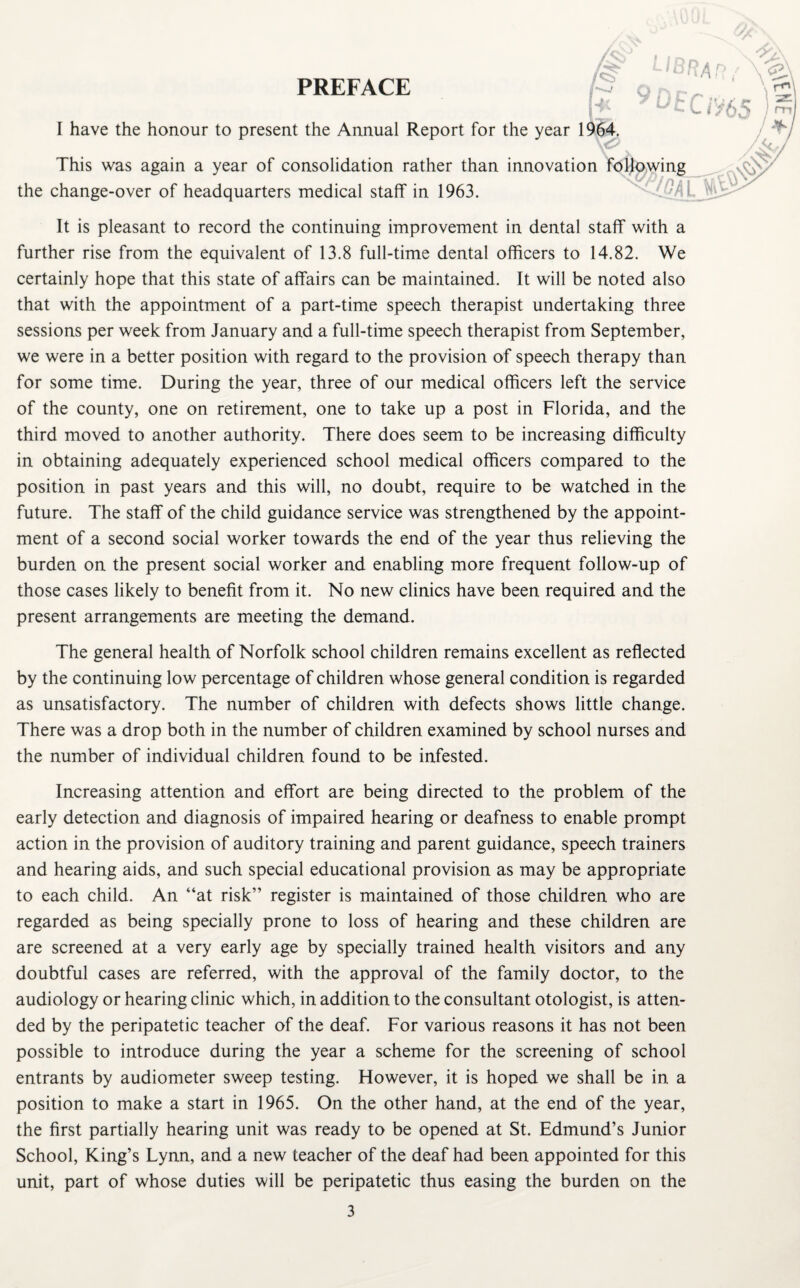 I have the honour to present the Annual Report for the year 1964. This was again a year of consolidation rather than innovation foljpwing the change-over of headquarters medical staff in 1963. It is pleasant to record the continuing improvement in dental staff with a further rise from the equivalent of 13.8 full-time dental officers to 14.82. We certainly hope that this state of affairs can be maintained. It will be noted also that with the appointment of a part-time speech therapist undertaking three sessions per week from January and a full-time speech therapist from September, we were in a better position with regard to the provision of speech therapy than for some time. During the year, three of our medical officers left the service of the county, one on retirement, one to take up a post in Florida, and the third moved to another authority. There does seem to be increasing difficulty in obtaining adequately experienced school medical officers compared to the position in past years and this will, no doubt, require to be watched in the future. The staff of the child guidance service was strengthened by the appoint¬ ment of a second social worker towards the end of the year thus relieving the burden on the present social worker and enabling more frequent follow-up of those cases likely to benefit from it. No new clinics have been required and the present arrangements are meeting the demand. The general health of Norfolk school children remains excellent as reflected by the continuing low percentage of children whose general condition is regarded as unsatisfactory. The number of children with defects shows little change. There was a drop both in the number of children examined by school nurses and the number of individual children found to be infested. Increasing attention and effort are being directed to the problem of the early detection and diagnosis of impaired hearing or deafness to enable prompt action in the provision of auditory training and parent guidance, speech trainers and hearing aids, and such special educational provision as may be appropriate to each child. An “at risk” register is maintained of those children who are regarded as being specially prone to loss of hearing and these children are are screened at a very early age by specially trained health visitors and any doubtful cases are referred, with the approval of the family doctor, to the audiology or hearing clinic which, in addition to the consultant otologist, is atten¬ ded by the peripatetic teacher of the deaf. For various reasons it has not been possible to introduce during the year a scheme for the screening of school entrants by audiometer sweep testing. However, it is hoped we shall be in a position to make a start in 1965. On the other hand, at the end of the year, the first partially hearing unit was ready to be opened at St. Edmund’s Junior School, King’s Lynn, and a new teacher of the deaf had been appointed for this unit, part of whose duties will be peripatetic thus easing the burden on the