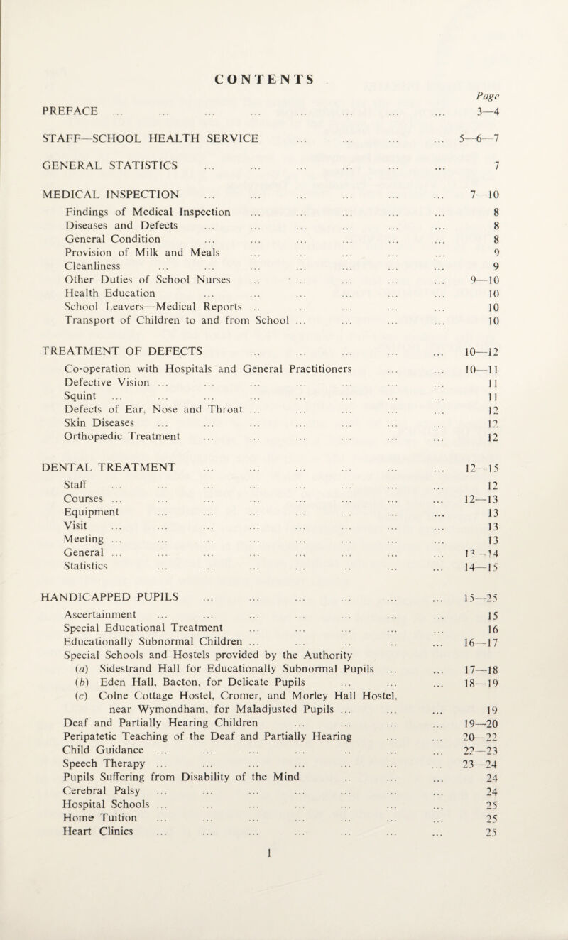 PREFACE CONTENTS 3—4 STAFF—SCHOOL HEALTH SERVICE ... ... ... ... 5—6- 7 GENERAL STATISTICS 7 MEDICAL INSPECTION Findings of Medical Inspection Diseases and Defects General Condition Provision of Milk and Meals Cleanliness Other Duties of School Nurses Health Education School Leavers—Medical Reports ... Transport of Children to and from School 7-10 8 8 8 9 9 9—10 10 10 10 TREATMENT OF DEFECTS 10—12 Co-operation with Hospitals and General Practitioners Defective Vision ... Squint Defects of Ear, Nose and Throat ... Skin Diseases Orthopaedic Treatment 10-11 11 11 12 12 12 DENTAL TREATMENT ... ... ... ... ... ... 12—15 Staff ... ... ... ... ... ... ... ... 12 Courses ... ... ... ... ... ... ... ... 12—13 Equipment ... ... ... ... ... ... ... 13 Visit ... ... ... ... ... ... ... ... 13 Meeting ... ... ... ... ... ... ... ... 13 General ... ... ... ... ... ... ... ... 13—14 Statistics ... ... ... ... ... ... ... 14—15 HANDICAPPED PUPILS ... ... ... ... ... ... 15—25 Ascertainment ... ... ... ... ... ... ., 15 Special Educational Treatment ... ... ... ... ... ]6 Educationally Subnormal Children ... ... ... ... ... 16—17 Special Schools and Hostels provided by the Authority ia) Sidestrand Hall for Educationally Subnormal Pupils ... ... 17—18 (/>) Eden Hall, Bacton, for Delicate Pupils ... ... ... I8—19 (c) Colne Cottage Hostel, Cromer, and Morley Hall Hostel, near Wymondham, for Maladjusted Pupils ... ... ... 19 Deaf and Partially Hearing Children ... ... ... ... 19—20 Peripatetic Teaching of the Deaf and Partially Hearing ... ... 20—22 Child Guidance ... ... ... ... ... ... ... 2?—23 Speech Therapy ... ... ... ... ... ... ... 23—24 Pupils Suffering from Disability of the Mind ... ... ... 24 Cerebral Palsy ... ... ... ... ... ... ... 24 Hospital Schools ... ... ... ... ... ... ... 25 Home Tuition ... ... ... ... ... ... ... 25 Heart Clinics ... ... ... ... ... ... ... 25