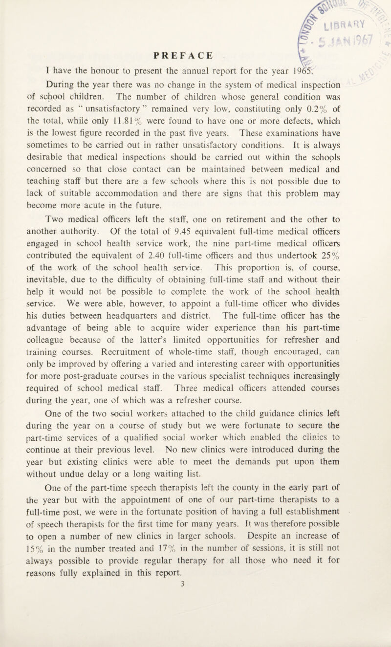 I have the honour to present the annual report for the year 1965. During the year there was no change in the system of medical inspection of school children. The number of children whose general condition was recorded as “unsatisfactory” remained very low, constituting only 0.2% of the total, while only 11.81% were found to have one or more defects, which is the lowest figure recorded in the past five years. These examinations have sometimes to be carried out in rather unsatisfactory conditions. It is always desirable that medical inspections should be carried out within the schools concerned so that close contact can be maintained between medical and teaching staff but there are a few schools where this is not possible due to lack of suitable accommodation and there are signs that this problem may become more acute in the future. Two medical officers left the staff, one on retirement and the other to another authority. Of the total of 9.45 equivalent full-time medical officers engaged in school health service work, the nine part-time medical officers contributed the equivalent of 2.40 full-time officers and thus undertook 25% of the work of the school health service. This proportion is, of course, inevitable, due to the difficulty of obtaining full-time staff and without their help it would not be possible to complete the work of the school health service. We were able, however, to appoint a full-time officer who divides his duties between headquarters and district. The full-time officer has the advantage of being able to acquire wider experience than his part-time colleague because of the latter’s limited opportunities for refresher and training courses. Recruitment of whole-time staff, though encouraged, can only be improved by offering a varied and interesting career with opportunities for more post-graduate courses in the various specialist techniques increasingly required of school medical staff. Three medical officers attended courses during the year, one of which was a refresher course. One of the two social workers attached to the child guidance clinics left during the year on a course of study but we were fortunate to secure the part-time services of a qualified social worker which enabled the clinics to continue at their previous level. No new clinics were introduced during the year but existing clinics were able to meet the demands put upon them without undue delay or a long waiting list. One of the part-time speech therapists left the county in the early part of the year but with the appointment of one of our part-time therapists to a full-time post, we were in the fortunate position of having a full establishment of speech therapists for the first time for many years. It was therefore possible to open a number of new clinics in larger schools. Despite an increase of 15% in the number treated and 17% in the number of sessions, it is still not always possible to provide regular therapy for all those who need it for reasons fully explained in this report.