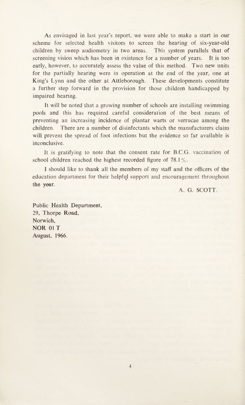 As envisaged in last year's report, we were able to make a start in our scheme for selected health visitors to screen the hearing of six-year-old children by sweep audiometry in two areas. This system parallels that of screening vision which has been in existence for a number of years. It is too early, however, to accurately assess the value of this method. Two new units for the partially hearing were in operation at the end of the year, one at King’s Lynn and the other at Attleborough. These developments constitute a further step forward in the provision for those children handicapped by impaired hearing. It will be noted that a growing number of schools are installing swimming pools and this has required careful consideration of the best means of preventing an increasing incidence of plantar warts or verrucae among the children. There are a number of disinfectants which the manufacturers claim will prevent the spread of foot infections but the evidence so far available is inconclusive. It is gratifying to note that the consent rate for B.C.G. vaccination of school children reached the highest recorded figure of 78.1 %. I should like to thank all the members of my staff and the officers of the education department for their helpful support and encouragement throughout the year. A. G. SCOTT. Public Health Department, 29, Thorpe Road, Norwich, NOR 01 T August, 1966.