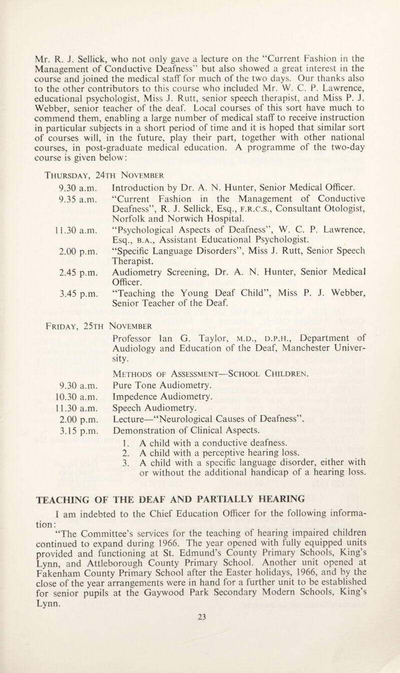 Mr. R. J. Sellick, who not only gave a lecture on the “Current Fashion in the Management of Conductive Deafness” but also showed a great interest in the course and joined the medical staff for much of the two days. Our thanks also to the other contributors to this course who included Mr. VV. C. P. Lawrence, educational psychologist, Miss J. Rutt, senior speech therapist, and Miss P. J. Webber, senior teacher of the deaf. Local courses of this sort have much to commend them, enabling a large number of medical staff to receive instruction in particular subjects in a short period of time and it is hoped that similar sort of courses will, in the future, play their part, together with other national courses, in post-graduate medical education. A programme of the two-day course is given below: Thursday, 24th November 9.30 a.m. 9.35 a.m. 11.30 a.m. 2.00 p.m. 2.45 p.m. 3.45 p.m. Introduction by Dr. A. N. Hunter, Senior Medical Officer. “Current Fashion in the Management of Conductive Deafness”, R. J. Sellick, Esq., f.r.c.s., Consultant Otologist, Norfolk and Norwich Hospital. “Psychological Aspects of Deafness”, W. C. P. Lawrence, Esq., b.a., Assistant Educational Psychologist. “Specific Language Disorders”, Miss J. Rutt, Senior Speech Therapist. Audiometry Screening, Dr. A. N. Hunter, Senior Medical Officer. “Teaching the Young Deaf Child”, Miss P. J. Webber, Senior Teacher of the Deaf. Friday, 25th November Professor lan G. Taylor, m.d., d.p.h., Department of Audiology and Education of the Deaf, Manchester Univer¬ sity. 9.30 a.m. 10.30 a.m. 11.30 a.m. 2.00 p.m. 3.15 p.m. Methods of Assessment—School Children. Pure Tone Audiometry. Impedence Audiometry. Speech Audiometry. Lecture—“Neurological Causes of Deafness”. Demonstration of Clinical Aspects. 1. A child with a conductive deafness. 2. A child with a perceptive hearing loss. 3. A child with a specific language disorder, either with or without the additional handicap of a hearing loss. TEACHING OF THE DEAF AND PARTIALLY HEARING I am indebted to the Chief Education Officer for the following informa¬ tion: “The Committee’s services for the teaching of hearing impaired children continued to expand during 1966. The year opened with fully equipped units provided and functioning at St. Edmund’s County Primary Schools, King’s Lynn, and Attleborough County Primary School. Another unit opened at Fakenham County Primary School after the Easter holidays, 1966, and by the close of the year arrangements were in hand for a further unit to be established for senior pupils at the Gaywood Park Secondary Modern Schools, King’s Lynn.