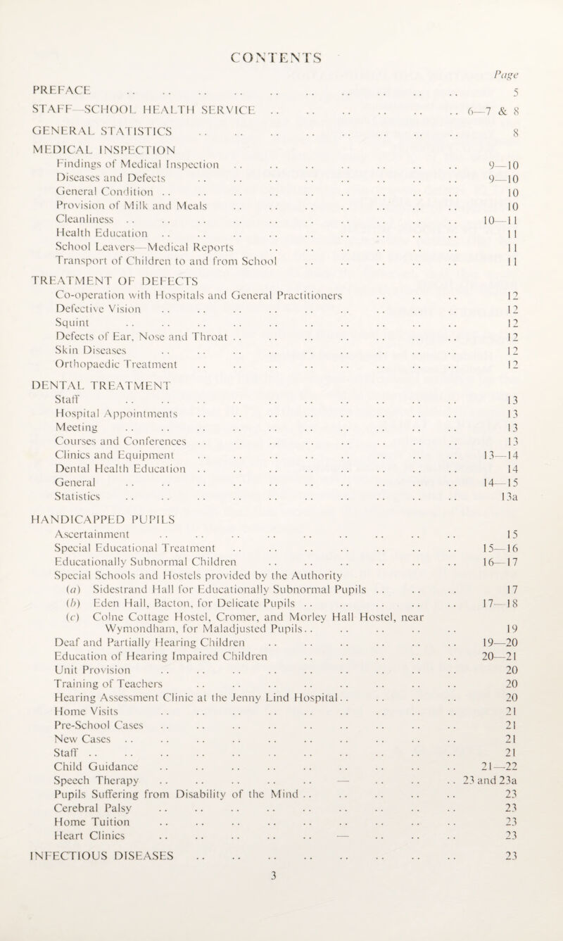 CONTENTS PREFACE . STAFF—SCHOOL HEALTH SERVICE. GENERAL STATISTICS . MEDICAL INSPECTION Findings of Medical Inspection Diseases and Defects General Condition Provision of Milk and Meals Cleanliness Health Education School Leavers—Medical Reports Transport of Children to and from School TREATMENT OF DEFECTS Co-operation with Hospitals and General Practitioners Defective Vision Squint Defects of Ear. Nose and Throat Skin Diseases Orthopaedic Treatment DENTAL TREATMENT Staff Hospital Appointments Meeting Courses and Conferences Clinics and Equipment Dental Flealth Education General Statistics HANDICAPPED PUPILS Ascertainment Special Educational Treatment Educationally Subnormal Children Special Schools and Hostels provided by the Authority (a) Sidestrand Hall for Educationally Subnormal Pupils (b) Eden Hall, Bacton, for Delicate Pupils (c) Colne Cottage Hostel, Cromer, and Morley Hall Hostel, near Wymondham, for Maladjusted Pupils.. Deaf and Partially Hearing Children Education of Hearing Impaired Children Unit Provision Training of Teachers Hearing Assessment Clinic at the Jenny Lind Hospital. . Home Visits Pre-School Cases New Cases Staff Child Guidance Speech Therapy . . .. . . .. .. —- Pupils Suffering from Disability of the Mind Cerebral Palsy Home Tuition Heart Clinics .. .. .. .. .. — INFECTIOUS DISEASES . Page 5 6—7 & 8 8 9—10 9—10 10 10 10—1 1 1 1 1 1 1 1 12 12 12 12 12 12 13 13 13 13 13— 14 14 14— 15 I 3a 15 15— 16 16— 17 17 17— 18 19 19— 20 20— 21 20 20 20 21 21 21 21 21_22 23 and 23a 23 23 23 23 23