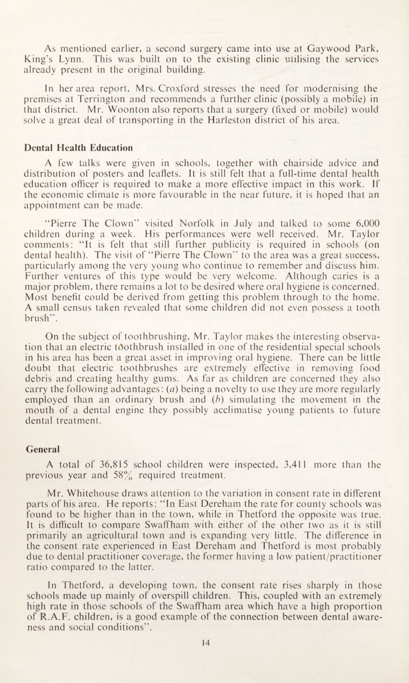 As mentioned earlier, a second surgery came into use at Gaywood Park, King’s Lynn. This was built on to the existing clinic utilising the services already present in the original building. In her area report, Mrs. Croxford stresses the need for modernising the premises at Terrington and recommends a further clinic (possibly a mobile) in that district. Mr. Woonton also reports that a surgery (fixed or mobile) would solve a great deal of transporting in the Harleston district of his area. Dental Health Education A few talks were given in schools, together with chairside advice and distribution of posters and leaflets. It is still felt that a full-time dental health education officer is required to make a more effective impact in this work. If the economic climate is more favourable in the near future, it is hoped that an appointment can be made. “Pierre The Clown” visited Norfolk in July and talked to some 6,000 children during a week. His performances were well received. Mr. Taylor comments: “It is felt that still further publicity is required in schools (on dental health). The visit of “Pierre The Clown” to the area was a great success, particularly among the very young who continue to remember and discuss him. Further ventures of this type would be very welcome. Although caries is a major problem, there remains a lot to be desired where oral hygiene is concerned. Most benefit could be derived from getting this problem through to the home. A small census taken revealed that some children did not even possess a tooth brush”. On the subject of toothbrushing, Mr. Taylor makes the interesting observa¬ tion that an electric toothbrush installed in one of the residential special schools in his area has been a great asset in improving oral hygiene. There can be little doubt that electric toothbrushes are extremely effective in removing food debris and creating healthy gums. As far as children are concerned they also carry the following advantages: (r/) being a novelty to use they are more regularly employed than an ordinary brush and (b) simulating the movement in the mouth of a dental engine they possibly acclimatise young patients to future dental treatment. General A total of 36,815 school children were inspected, 3,411 more than the previous year and 58% required treatment. Mr. Whitehouse draws attention to the variation in consent rate in different parts of his area. He reports: “In East Dereham the rate for county schools was found to be higher than in the town, while in Thetford the opposite was true. It is difficult to compare Swaffham with either of the other two as it is still primarily an agricultural town and is expanding very little. The difference in the consent rate experienced in East Dereham and Thetford is most probably due to dental practitioner coverage, the former having a low patient/practitioner ratio compared to the latter. In Thetford, a developing town, the consent rate rises sharply in those schools made up mainly of overspill children. This, coupled with an extremely high rate in those schools of the Swaffham area which have a high proportion of R.A.F. children, is a good example of the connection between dental aware¬ ness and social conditions”.