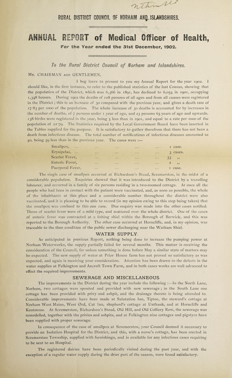 RURAL DISTRICT COUNCIL OF HORHAM AN[L ISLANDSHIRES. ANHOAL BEPOOT of SVledical Officer of Health, For the Year ended the 31st December, 1902. To the Rural District Council of Norham and Islandshires. Mr. chairman and GENTLEMEN, I beg' leave to present to you my Annual Report for the year 1902. I should like, in the first instance, to refer to the published statistics of the last Census, showing that the population of the District, which was 6,366 in 1891, has declined to 6,054 in 1901, occupying 1,348 houses. During 1902 the deaths of 108 persons of all ages and from all causes were registered in the District ; this is an increase of 30 compared with the previous year, and gives a death rate of 17'83 per 1000 of the population. The whole increase of 30 deaths is accounted for by increases in the number of deaths, of 7 persons under i year of age, and 23 persons 65 years of age and upwards. 138 births were registered in the year, being 5 less than in 1901, and equal to a rate per 1000 of the population of 2279. The Statistics required by the Local Government Board have been inserted in the Tables supplied for the purpose. It is satisfactory to gather therefrom that there has not been a death from infectious disease. The total number of notifications of infectious diseases amounted to 40, being 59 less than in the previous year. The cases were :— Smallpox, ... ... ... ... ... I case. Erysipelas, ... ... ... ... ... 3 cases. Scarlet Fever, ... ... ... ... 33 ,, Enteric Fever, ... ... ... ... 2 ,, Puerperal Fever, ... ... ... ... i case. The single case of smallpox occurred at Richardson’s Stead, Scremerston, in the midst of a considerable population. Enquiries showed that it was introduced to the District by a travelling labourer, and occurred in a family of six persons residing in a two-roomed cottage. At once all the people who had been in contact with the patient were vaccinated, and, as soon as possible, the whole of the inhabitants at this place and a considerable number throughout the district were also vaccinated’, and it is pleasing to be able to record (in my opinion owing to this step being taken) that the smallpox was confined to this one case. Due enquiry was made into the other cases notified. Those of scarlet fever were of a mild type, and scattered over the whole district. One of the cases of enteric fever was contracted at a fishing shiel within the Borough of Berwick, and this was reported to the Borough Authority. The other case occurred at Horncliffe, and, in my opinion, was traceable to the then condition of the public sewer discharging near the Watham Shiel. WATER SUPPLY. As anticipated in previous Report, nothing being done to increase the pumping power at Norham Waterworks, the supply partially failed for several months. This matter is receiving the consideration of the Council, for unless something is done before May a similar state of matters may be expected. The new supply of water at Prior House farm has not proved so satisfactory as was expected, and again is receiving 3^our consideration. Attention has been drawn to the defects in the water supplies at Felkington and Ancroft Town Farm, and in both cases works are well advanced to effect the required improvements. SEWERAGE AND MISCELLANEOUS. The improvements in the District during the year include the following :—In the North Lane, Norham, two cottages were spouted and provided with new sewerage ; in the South Lane one cottage has beeii provided with privy and ashpit, and the drainage thereto is being attended to. Considerable improvements have been made at Salutation Inn, Tiptoe, the steward’s cottage at Norham West Mains, West Ord, Cat Inn, shepherd’s cottage at Unthank, and at Horncliffe and Kentstone. At Scremerston, Richardson’s Stead, Old Hill, and Old Colliery Row, the sewerage was remodelled, together with the privies and ashpits, and at Felkington nine cottages and pigstyes have been supplied with proper sewerage. In consequence of the case of smallpox at Scremerston, your Council deemed it necessary to provide an Isolation Hospital for the District, and this, with a nurse’s cottage, has been erected in Scremerston Township, supplied with furnishings, and is available for any infectious cases requiring to be sent to an Hospital. The registered dairies have been periodically visited during the past year, and with the exception of a regular water supply during the drier part of the season, w'ere found satisfactory.