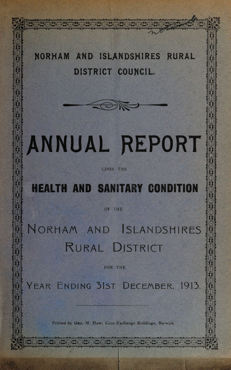 . ■ NORHAM AND ISLANDSHIRES RURAL DISTRICT COUNCIL ANNUAL REPORT UPON THE HEALTH AND SANITARY CONDITION OF THE : NORHA/A AND ISLANDSHIRES Rural District FOR THE Year Ending 31st December, 1913. Printed by Geo. M. How, Corn Exchange Buildings, Berwick . < .. • - *>. ' ■ ' wm