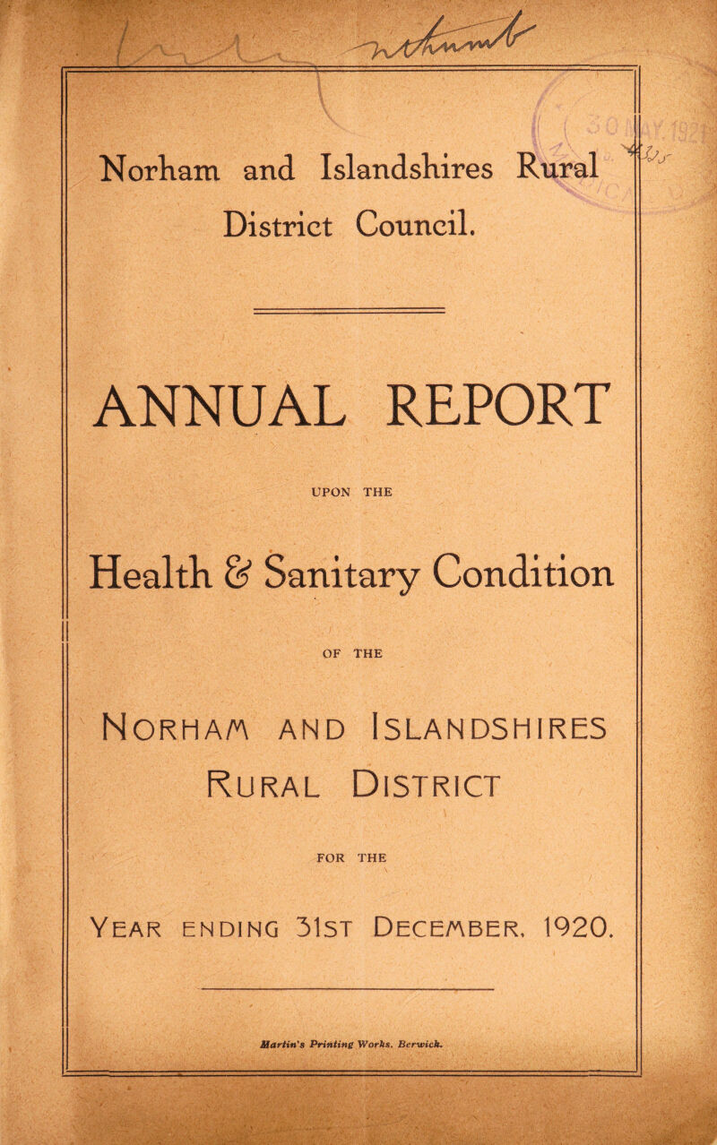 Norham and Islandshires Rural District Council. jr ANNUAL REPORT UPON THE Health & Sanitary Condition OF THE Norha/a and Islandshires Rural District FOR THE \ Year ending 31st December, 1920. Martin's Printing Works. Berwick.
