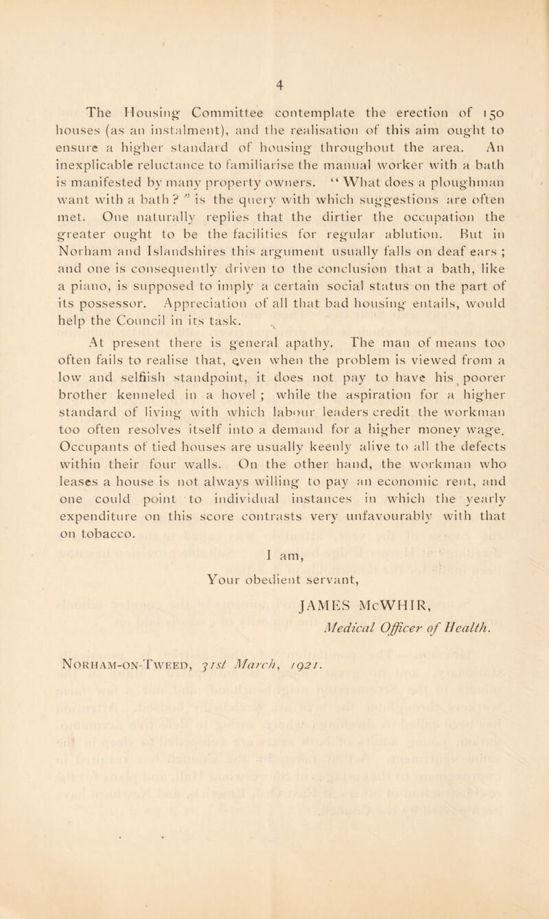 The Housing- Committee contemplate the erection of 150 houses (as an instalment), and the realisation of this aim ought to ensure a higher standard of housing throughout the area. An inexplicable reluctance to familiarise the manual worker with a bath is manifested by many property owners. “ What does a ploughman want with a bath ? ” is the query with which suggestions are often met. One naturally replies that the dirtier the occupation the greater ought to be the facilities for regular ablution. But in Norham and Islandshires this argument usually falls on deaf ears ; and one is consequently driven to the conclusion that a bath, like a piano, is supposed to imply a certain social status on the part of its possessor. Appreciation of all that bad housing entails, would help the Council in its task. At present there is general apathy. The man of means too often fails to realise that, Qven when the problem is viewed from a low and selfiish standpoint, it does not pay to have his poorer brother kenneled in a hovel ; while the aspiration for a higher standard of living with which labour leaders credit the workman too often resolves itself into a demand for a higher money wage. Occupants of tied houses are usually keenly alive to all the defects within their four walls. On the other hand, the workman who leases a house is not always willing to pay an economic rent, and one could point to individual instances in which the yearly expenditure on this score contrasts very unfavourably with that on tobacco. I am, Your obedient servant, JAMES McWHIR, Medical Officer of Health. Norham-on-Tweed, yist March, 1Q21.