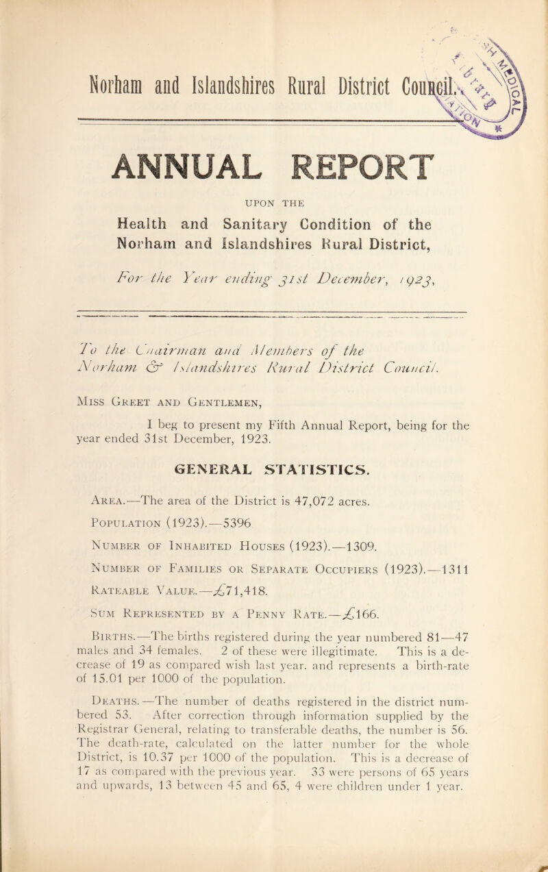 ANNUAL REPORT UPON THE Health and Sanitary Condition of the Norham and Isiandshires Kural District, Bor the Year ending j 1st Decembei', ‘92^, do the Lnaiinnan and Members of the M or ham & t stands hires Rural District Council. Miss Greet and Gentlemen, I beg to present my Fifth Annual Report, being for the year ended 31st December, 1923. GENERAL STATISTICS. Area.—The area of the District is 47,072 acres. Population (1923).—5396 Number of Inhabited Houses (1923).—1309. Number of Families or Separate Occupiers (1923). —1311 Rateable Value.—^^71,418. Sum Represented by a Penny Rate.—^166. Births.—The births registered during the year numbered 81—47 males and 34 females. 2 of these were illegitimate. This is a de¬ crease of 19 as compared wish last year, and represents a birth-rate of 15.01 per 1000 of the population. Deaths.—The number of deaths registered in the disirict num¬ bered 53. After correction through information supplied by the Registrar General, relating to transferable deaths, the number is 56. The death-rate, calculated on the latter number for the whole District, is 10.37 per 1000 of the population. This is a decrease of 17 as compared with the previous year. 33 were persons of 65 years