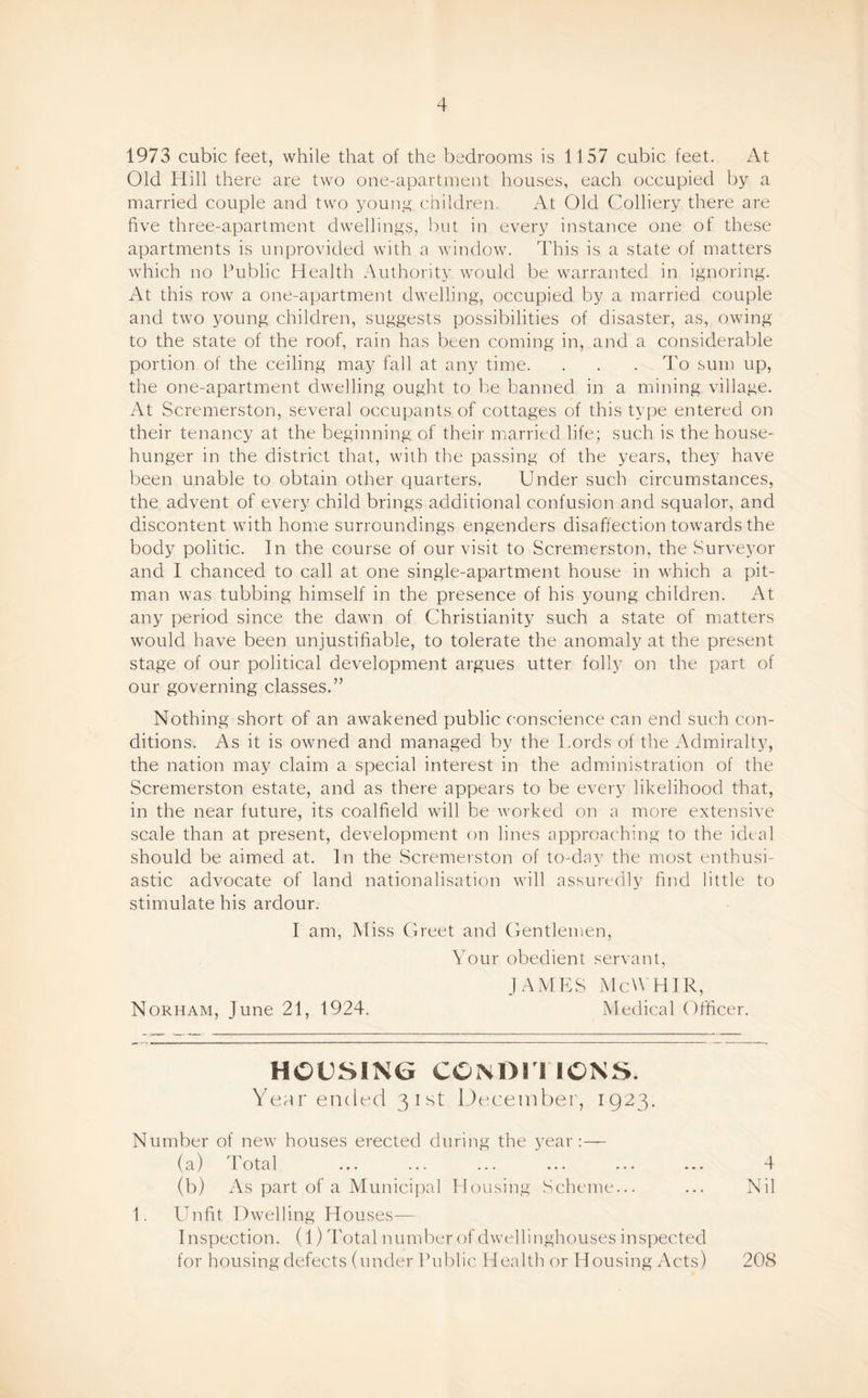 1973 cubic feet, while that of the bedrooms is 1157 cubic feet. At Old Hill there are two one-apartment houses, each occupied by a married couple and two young children. At Old Colliery there are five three-apartment dwellings, but in ever}^ instance one of these apartments is unprovided with a window. This is a state of matters which no Public Health Authority would be warranted in ignoring. At this row a one-apartment dwelling, occupied by a married couple and two young children, suggests possibilities of disaster, as, owing to the state of the roof, rain has been coming in, and a considerable portion of the ceiling may fall at any time. . . . To sum up, the one-apartment dwelling ought to h-e banned in a mining village. At Scremerston, several occupants of cottages of this type entered on their tenancy at the beginning of their married life; such is the house- hunger in the district that, with the passing of the years, they have been unable to obtain other quarters. Under such circumstances, the advent of every child brings additional confusion and squalor, and discontent with home surroundings engenders disaffection towards the body politic. In the course of our visit to Scremerston, the Surveyor and I chanced to call at one single-apartment house in which a pit¬ man was tubbing himself in the presence of his young children. At any period since the dawn of Christianity such a state of matters would have been unjustifiable, to tolerate the anomaly at the present stage of our political development argues utter folly on the part of our governing classes.” Nothing short of an awakened public conscience can end such con¬ ditions. As it is owned and managed by the Lords of the Admiralty, the nation may claim a special interest in the administration of the Scremerston estate, and as there appears to be every likelihood that, in the near future, its coalfield will be worked on a more extensive scale than at present, development on lines approaching to the ideal should be aimed at. In the Scremerston of to-day the most enthusi¬ astic advocate of land nationalisation will assuredly find little to stimulate his ardour. I am, Afiss Greet and Gentlemen, Your obedient servant, JAMES iMcWHIR, Norham, June 21, 1924. Medical Officer. HOUSING CONDI I IONS. Year ended 31st December, 1923. Number of new houses erected during the year:— (a) Total ... ... ... ... ... ... 4 (b) As part of a Municipal Housing Scheme... ... Nil 1. Unfit Dwelling Houses— I nspection. (1) Total number of dwellinghouses inspected for housing defects (under Public Health or Housing Acts) 208