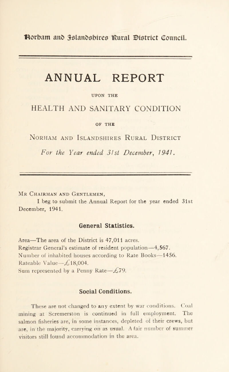 IRorbam an& Jslanbsbties IRural District Council. ANNUAL REPORT UPON THE HEALTH AND SANITARY CONDITION OF THE Norham and Islandshires Rural District For the Year ended 31st December, 1941. Mr Chairman and Gentlemen, I beg to submit the Annual Report for the year ended 31st December, 1941. General Statistics. Area—The area of the District is 47,011 acres. Registrar General’s estimate of resident population—4,567. Number of inhabited houses according to Rate Books—1456. Rateable Value—^18,004. Sum represented by a Penny Rate—D79. Social Conditions. These are not changed to any extent by war conditions. Coal mining at Scremerston is continued in full employment. The salmon fisheries are, in some instances, depleted of their crews, but are, in the majority, carrying on as usual. A fair number of summer visitors still found accommodation in the area.