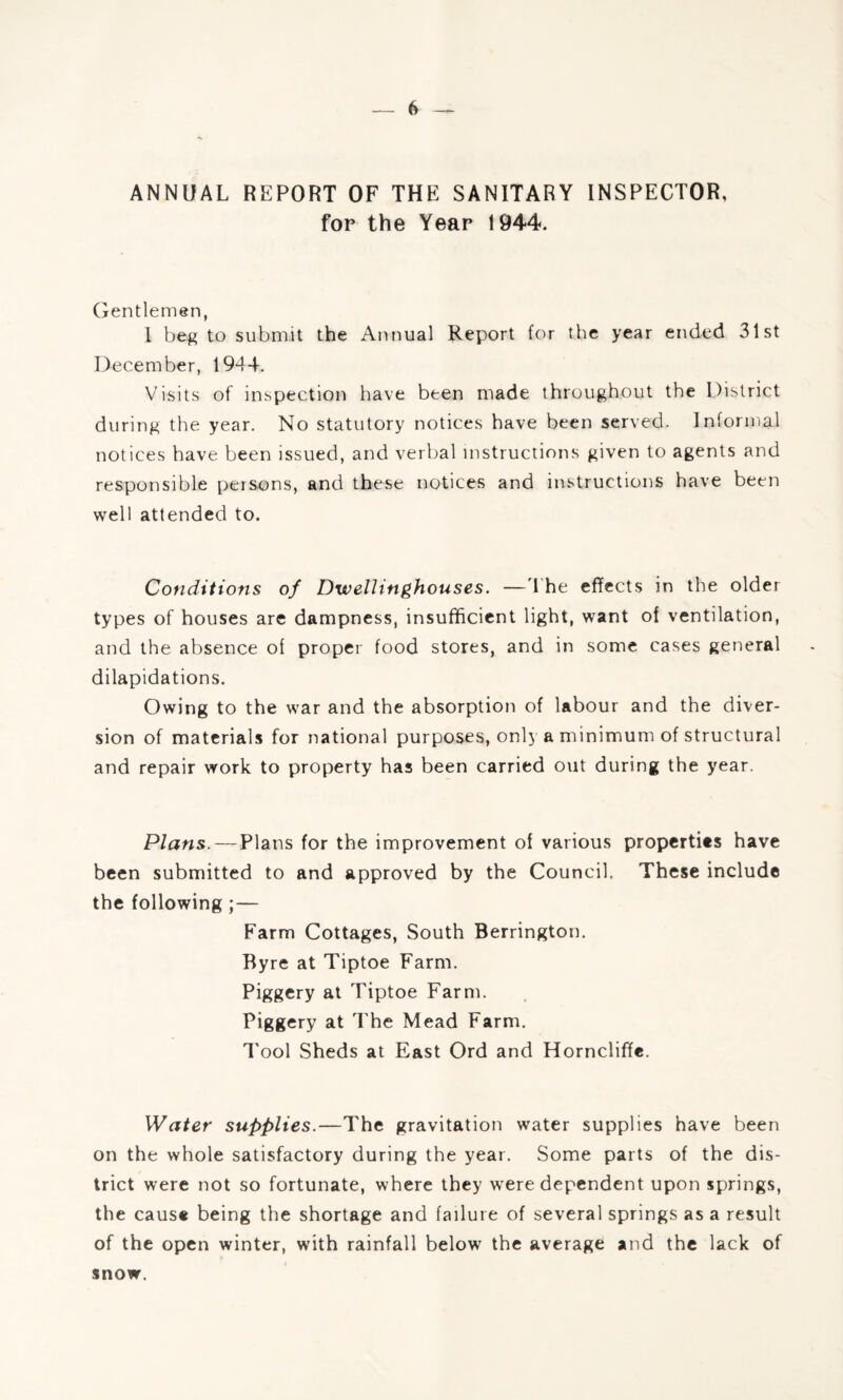 ANNUAL REPORT OF THE SANITARY INSPECTOR, for the Year 1944. Gentlemen, I beg to submit the Annual Report for the year ended 31st December, 1944. Visits of inspection have been made throughout the District during the year. No statutory notices have been served. Informal notices have been issued, and verbal instructions given to agents and responsible persons, and these notices and instructions have been well attended to. Conditions of Dwellinghouses. —The effects in the older types of houses are dampness, insufficient light, want of ventilation, and the absence of proper food stores, and in some cases general dilapidations. Owing to the war and the absorption of labour and the diver¬ sion of materials for national purposes, only a minimum of structural and repair work to property has been carried out during the year. Plans. — Plans for the improvement of various propertits have been submitted to and approved by the Council. These include the following ;— Farm Cottages, South Berrington. Byre at Tiptoe Farm. Piggery at Tiptoe Farm. Piggery at The Mead Farm. Tool Sheds at East Ord and Horncliffe. Water supplies.—The gravitation water supplies have been on the whole satisfactory during the year. Some parts of the dis¬ trict were not so fortunate, where they were dependent upon springs, the cause being the shortage and failure of several springs as a result of the open winter, with rainfall below the average and the lack of snow.