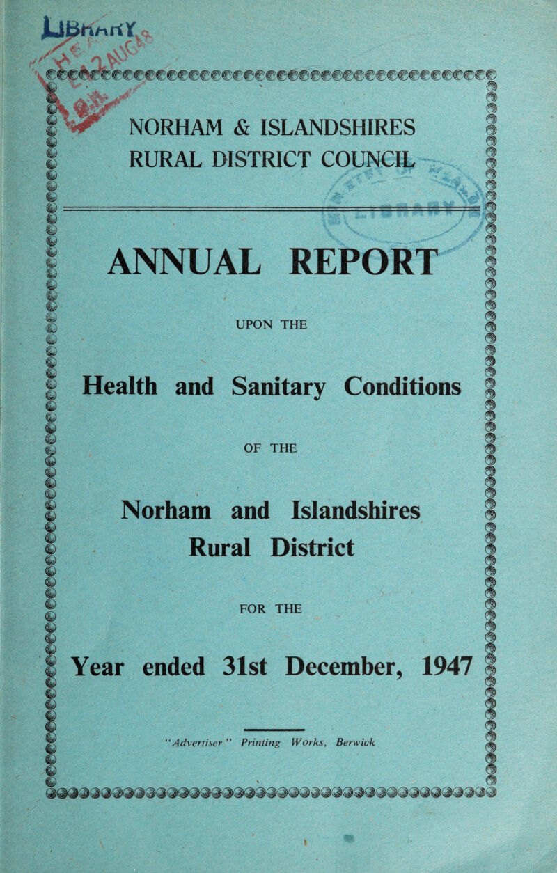 m&r S ^ NORHAM & ISLANDSHIRES © RURAL DISTRICT COUNCIL ANNUAL REPORT UPON THE © % © © © © © Health and Sanitary Conditions OF THE © © © Norham and Islandshires Rural District FOR THE Year ended 31st December, 1947 © “Advertiser ” Printing Works, Berwick