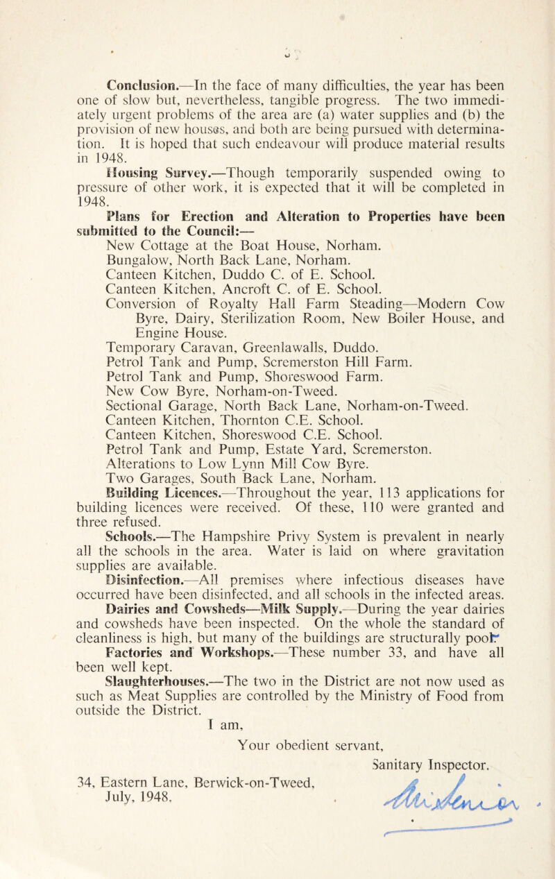 Conclusion.—In the face of many difficulties, the year has been one of slow but, nevertheless, tangible progress. The two immedi¬ ately urgent problems of the area are (a) water supplies and (b) the provision of new houses, and both are being pursued with determina¬ tion. It is hoped that such endeavour will produce material results in 1948. Mousing Survey.—Though temporarily suspended owing to pressure of other work, it is expected that it will be completed in 1948. Plans for Erection and Alteration to Properties have been submitted to the Council:— New Cottage at the Boat House, Norham. Bungalow, North Back Lane, Norham. Canteen Kitchen, Duddo C. of E. School. Canteen Kitchen, Ancroft C. of E. School. Conversion of Royalty Hall Farm Steading—Modern Cow Byre, Dairy, Sterilization Room, New Boiler House, and Engine House. Temporary Caravan, Greenlawalls, Duddo. Petrol Tank and Pump, Scremerston Hill Farm. Petrol Tank and Pump, Shoreswood Farm. New Cow Byre, Norham-on-Tweed. Sectional Garage, North Back Lane, Norham-on-Tweed. Canteen Kitchen, Thornton C.E. School. Canteen Kitchen, Shoreswood C.E. School. Petrol Tank and Pump, Estate Yard, Scremerston. Alterations to Low Lynn Mill Cow Byre. Two Garages, South Back Lane, Norham. Building Licences.—Throughout the year, 113 applications for building licences were received. Of these, 110 were granted and three refused. Schools.—The Hampshire Privy System is prevalent in nearly all the schools in the area. Water is laid on where gravitation supplies are available. Disinfection.—All premises where infectious diseases have occurred have been disinfected, and all schools in the infected areas. Dairies and Cowsheds—Milk Supply.—During the year dairies and cov/sheds have been inspected. On the whole the standard of cleanliness is high, but many of the buildings are structurally pooL Factories and Workshops.-—These number 33, and have all been well kept. Slaughterhouses,—The two in the District are not now used as such as Meat Supplies are controlled by the Ministry of Food from outside the District. I am. Your obedient servant. Sanitary Inspector, 34, Eastern Lane, Berwick-on-Tweed,