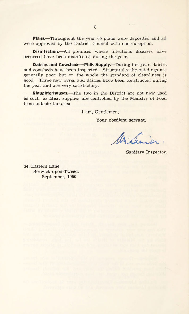 Plans.—Throughout the year 65 plans were deposited and ail were approved by the District Council with one exception. Disinfection.—All premises where infectious diseases have occurred have been disinfected during the year. Dairies and Cowsheds—Milk Supply.—During the year, dairies and cowsheds have been inspected. Structurally the buildings are generally poor, but on the whole the standard of cleanliness is good. Three new byres and dairies have been constructed during the year and are very satisfactory. Slaughterhouses.—The two in the District are not now used as such, as Meat supplies are controlled by the Ministry of Food from outside the area. I am, Gentlemen, Your obedient servant, Sanitary Inspector. 34, Eastern Lane, Berwick-upon-Tweed. September, 1950.
