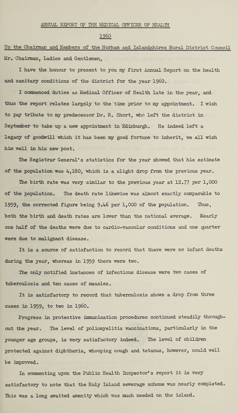 I960 To the Chairman and Members of the Norham and Islandshires Rural District Council Mr. Chairman, Ladies and Gentlemen, I have the honour to present to you my first Annual Report on the health and sanitary conditions of the district for the year i960. I commenced duties as Medical Officer of Health late in the year, and thus the report relates largely to the time prior to my appointment. I wish to pay tribute to my predecessor Dr. R. Short, who left the district in September to take up a new appointment in Edinburgh. He indeed left a legacy of goodwill which it has been my good fortune to inherit, we all wish him well in his new post. The Registrar General's statistics for the year showed that his estimate of the population was 4,180, which is a slight drop from the previous year. The birth rate was very similar to the previous year at 12.77 per 1,000 of the population. The death rate likewise was almost exactly comparable to 1959, the corrected figure being 9.46 per 1,000 of the population. Thus, both the birth and death rates are lower than the national average. Nearly one half of the deaths were due to cardio-vascular conditions and one quarter were due to malignant disease. It is a source of satisfaction to record that there were no infant deaths during the year, whereas in 1959 there were two. The only notified instances of infectious disease were two cases of tuberculosis and ten cases of measles. It is satisfactory to record that tuberculosis shows a drop from three cases in 1959, to two in i960. Progress in protective immunisation procedures continued steadily through¬ out the year*. The level of poliomyelitis vaccinations, particularly in the younger age groups, is very satisfactory indeed. The level of children protected against diphtheria, whooping cough and tetanus, however, could well be improved. In commenting upon the Public Health Inspector's report it is very satisfactory to note that the Holy Island sewerage scheme was nearly completed. This was a long awaited amenity which was much needed on the island.