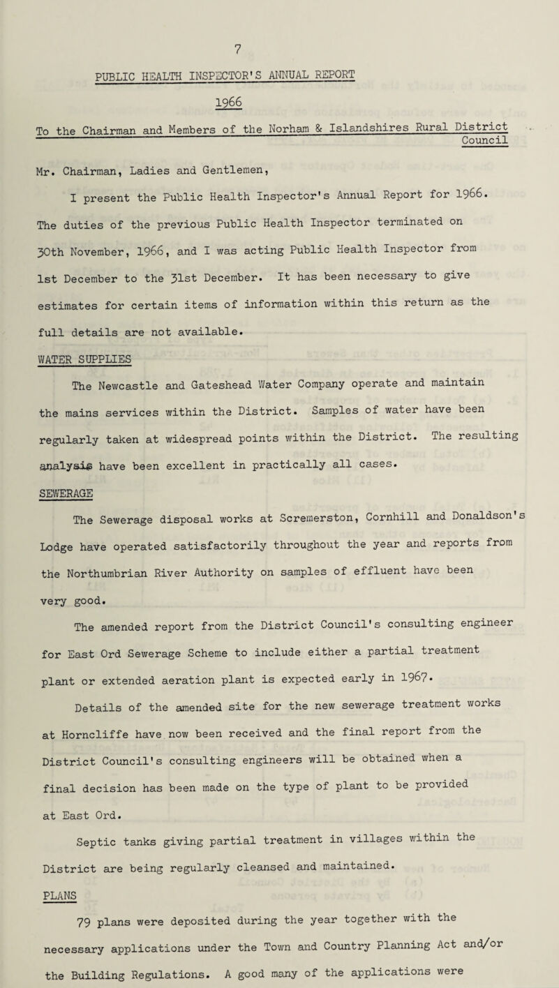 PUBLIC HEALTH INSPECTOR’S ANNUAL REPORT 1966 To the Chairman and Members of the Norham & Islandshires Rural District --’ Council Mr. Chairman, Ladies and Gentlemen, I present the Public Health Inspector’s Annual Report for 1966. The duties of the previous Public Health Inspector terminated on 30th November, 1966, and I was acting Public Health Inspector from 1st December to the 31st December. It has been necessary to give estimates for certain items of information within this return as the full details are not available. WATER SUPPLIES The Newcastle and Gateshead Water Company operate and maintain the mains services within the District. Samples of water have been regularly taken at widespread points within the District. The resulting analysis have been excellent in practically all cases. SEWERAGE The Sewerage disposal works at Scremerston, Cornhill and Donaldson s Lodge have operated satisfactorily throughout the year and reports from the Northumbrian River Authority on samples of effluent have been very good. The amended report from the District Council's consulting engineer for East Ord Sewerage Scheme to include either a partial treatment plant or extended aeration plant is expected early in 196?. Details of the amended site for the new sewerage treatment works at Horncliffe have now been received and the final report from the District Council's consulting engineers will be obtained when a final decision has been made on the type of plant to be provided at East Ord. Septic tanks giving partial treatment in villages within the District are being regularly cleansed and maintained. PLANS 79 plans were deposited during the year together with the necessary applications under the Town and Country Planning Act and/or the Building Regulations. A good many of the applications were