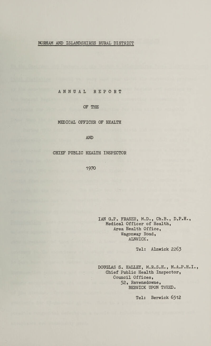 NORHAM AND ISLANDSHIRES RURAL DISTRICT ANNUAL REPORT OF THE MEDICAL OFFICER OF HEALTH AND CHIEF PUBLIC HEALTH INSPECTOR 1970 IAN G.P. FRASER, M.D., Ch.B., D.P.H., Medical Officer of Health, Area Health Office, Wagonway Road, ALNWICK. Tel: Alnwick 2263 DOUGLAS S. HALLEY, M.R.S.H., M.A.P.H.I. Chief Public Health Inspector, Council Offices, 52, Ravensdowne, BERWICK UPON TWEED. Tel: Berwick 6512