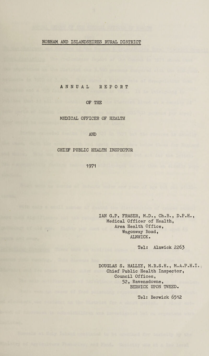 NORHAM AND ISLANDSHIRES RURAL DISTRICT ANNUAL REPORT OF THE MEDICAL OFFICER OF HEALTH AND CHIEF PUBLIC HEALTH INSPECTOR 1971 IAN G.P. FRASER, M.D., Ch.B., D.P.H., Medical Officer of Health, Area Health Office, Wagonway Road, ALNWICK. Tel: Alnwick 2263 DOUGLAS S. HALLEY, M.R.S.H., M.A.P.H.I. Chief Public Health Inspector, Council Offices, 52, Ravensdowne, BERWICK UPON TWEED. Tel: Berwick 6512