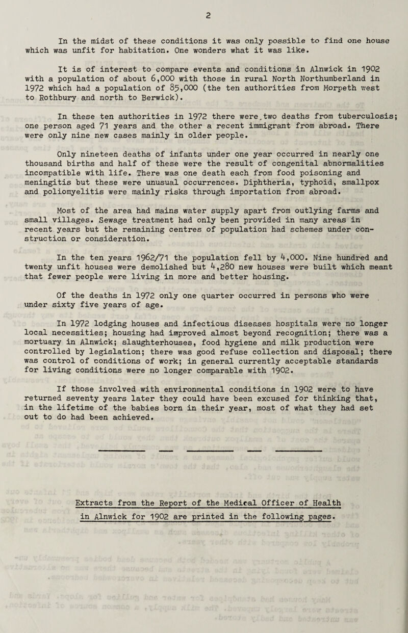 In the midst of these conditions it was only possible to find one house which was unfit for habitation. One wonders what it was like. It is of interest to compare events and conditions in Alnwick in 1902 with a population of about 6,000 with those in rural North Northumberland in 1972 which had a population of 85,000 (the ten authorities from Morpeth west to Rothbury and north to Berwick). In these ten authorities in 1972 there were.two deaths from tuberculosis one person aged 71 years and the other a recent immigrant from abroad. There were only nine new cases mainly in older people. Only nineteen deaths of infants under one year occurred in nearly one thousand births and half of these were the result of congenital abnormalities incompatible with life. There was one death each from food poisoning and meningitis but these were unusual occurrences. Diphtheria, typhoid, smallpox and poliomyelitis were mainly risks through importation from abroad. Most of the area had mains water supply apart from outlying farms and small villages. Sewage treatment had only been provided in many areas in recent years but the remaining centres of population had schemes under con¬ struction or consideration. In the ten years 1962/71 the population fell by 4,000. Nine hundred and twenty unfit houses were demolished but 4,280 new houses were built which meant that fewer people were living in more and better housing. Of the deaths in 1972 only one quarter occurred in persons who were under sixty five years of age. In 1972 lodging houses and infectious diseases hospitals were no longer local necessities; housing had improved almost beyond recognition; there was a mortuary in Alnwick; slaughterhouses, food hygiene and milk production were controlled by legislation; there was good refuse collection and disposal; there was control of conditions of work; in general currently acceptable standards for living conditions were no longer comparable with 1902. If those involved with environmental conditions in 1902 were to have returned seventy years later they could have been excused for thinking that, in the lifetime of the babies born in their year, most of what they had set out to do had been achieved. Extracts from the Report of the Medical Officer of Health in Alnwick for 1902 are printed in the following pages.