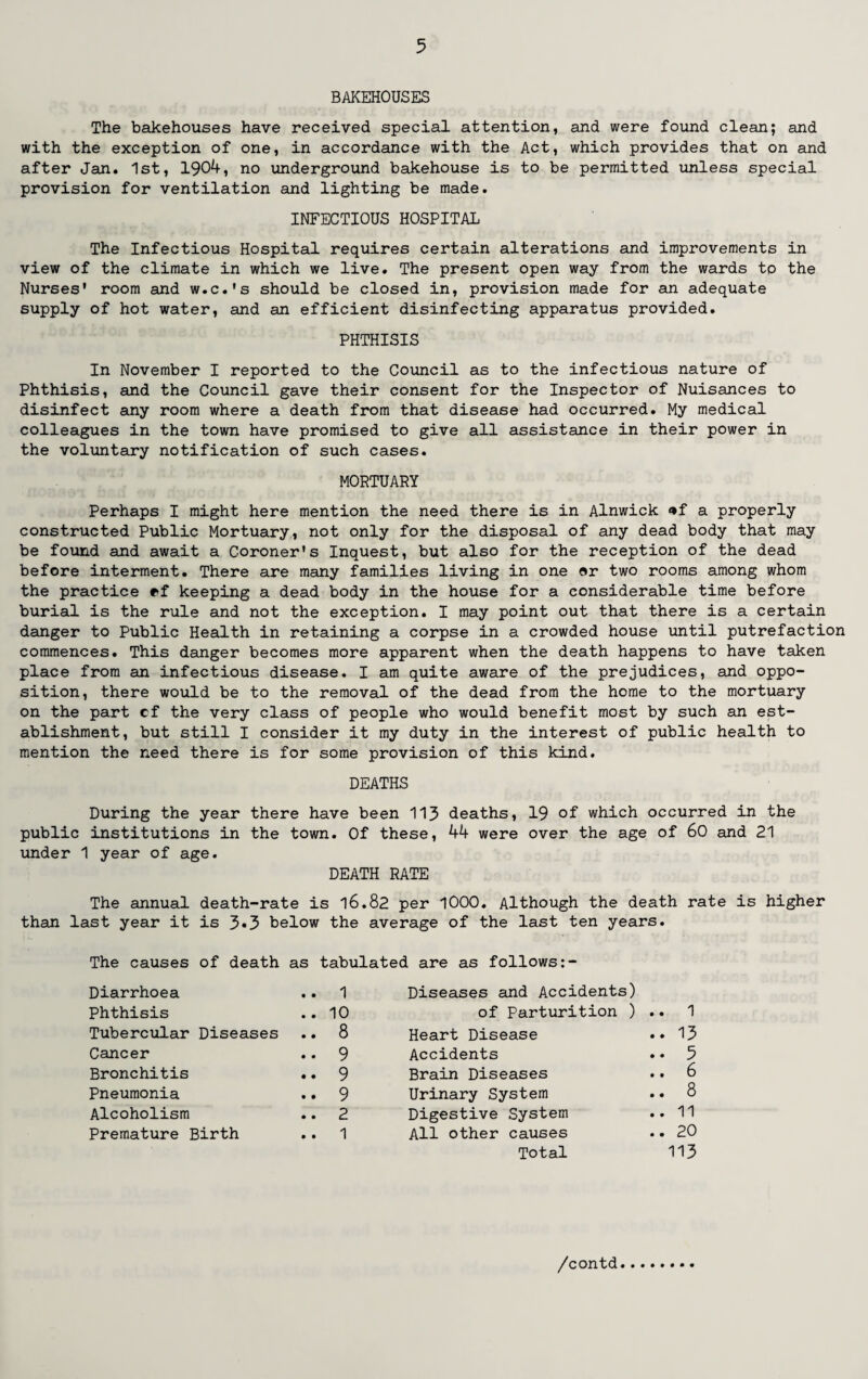 BAKEHOUSES The bakehouses have received special attention, and were found clean; and with the exception of one, in accordance with the Act, which provides that on and after Jan. 1st, 1904, no underground bakehouse is to be permitted unless special provision for ventilation and lighting be made. INFECTIOUS HOSPITAL The Infectious Hospital requires certain alterations and improvements in view of the climate in which we live. The present open way from the wards to the Nurses' room and w.c.'s should be closed in, provision made for an adequate supply of hot water, and an efficient disinfecting apparatus provided. PHTHISIS In November I reported to the Council as to the infectious nature of Phthisis, and the Council gave their consent for the Inspector of Nuisances to disinfect any room where a death from that disease had occurred. My medical colleagues in the town have promised to give all assistance in their power in the voluntary notification of such cases. MORTUARY Perhaps I might here mention the need there is in Alnwick <*f a properly constructed Public Mortuary, not only for the disposal of any dead body that may be found and await a Coroner's Inquest, but also for the reception of the dead before interment. There are many families living in one or two rooms among whom the practice ef keeping a dead body in the house for a considerable time before burial is the rule and not the exception. I may point out that there is a certain danger to Public Health in retaining a corpse in a crowded house until putrefaction commences. This danger becomes more apparent when the death happens to have taken place from an infectious disease. I am quite aware of the prejudices, and oppo¬ sition, there would be to the removal of the dead from the home to the mortuary on the part cf the very class of people who would benefit most by such an est¬ ablishment, but still I consider it my duty in the interest of public health to mention the need there is for some provision of this kind. DEATHS During the year there have been 113 deaths, 19 of which occurred in the public institutions in the town. Of these, 44 were over the age of 60 and 21 under 1 year of age. DEATH RATE The annual death-rate is 16.82 per 1000. Although the death rate is higher than last year it is 3*3 below the average of the last ten years. The causes of death as tabulated are as follows: Diarrhoea .. 1 Diseases and Accidents) Phthisis .. 10 of Parturition ) .. 1 Tubercular Diseases .. 8 Heart Disease .. 13 Cancer .. 9 Accidents .. 5 Bronchitis .. 9 Brain Diseases .. 6 Pneumonia .. 9 Urinary System .. 8 Alcoholism .. 2 Digestive System .. 11 Premature Birth .. 1 All other causes .. 20 Total 113