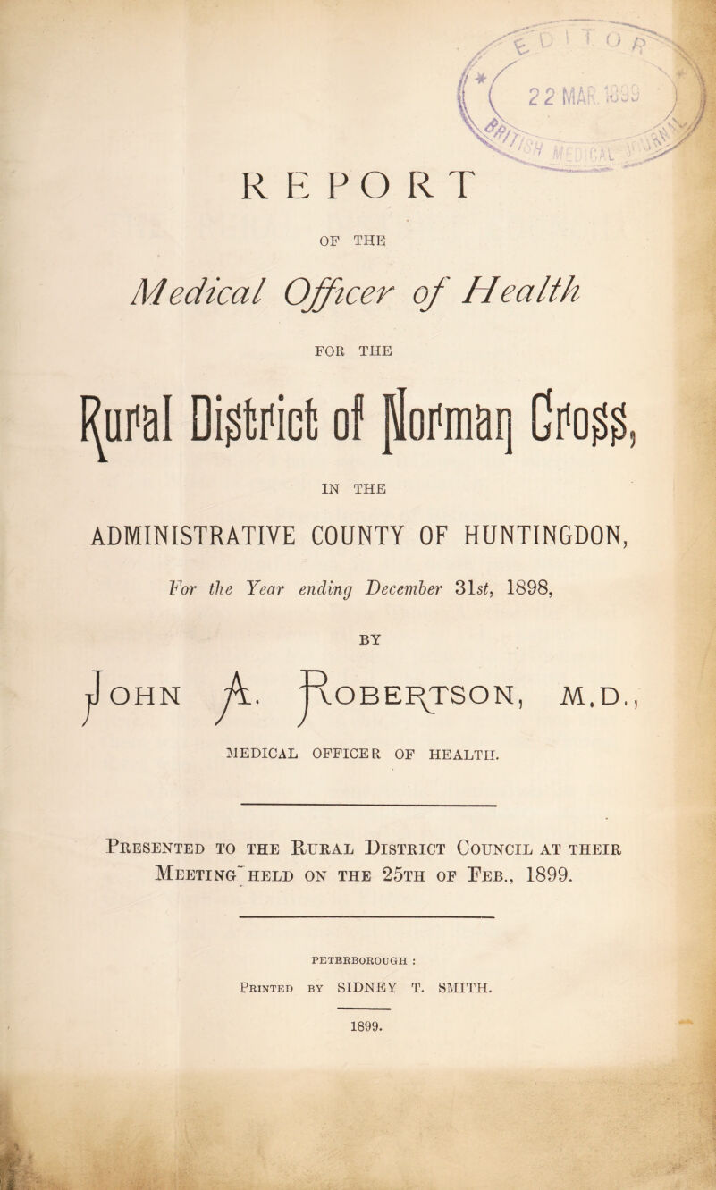 \r* \ ( 22fyiA v>/>. V' * j , * / REPORT OF THE. Medical Officer of Health FOR THE Rural District of poraiatj Grass IN THE ADMINISTRATIVE COUNTY OF HUNTINGDON For the Year ending December 31s£, 1898, BY OHN R / OBEF^TSON, M,D, MEDICAL OFFICER OF HEALTH. Presented to the Rural District Council at their MeetingTheld on the 25th of Peb., 1899. PETERBOROUGH : Printed by SIDNEY T. SMITH. 1899.