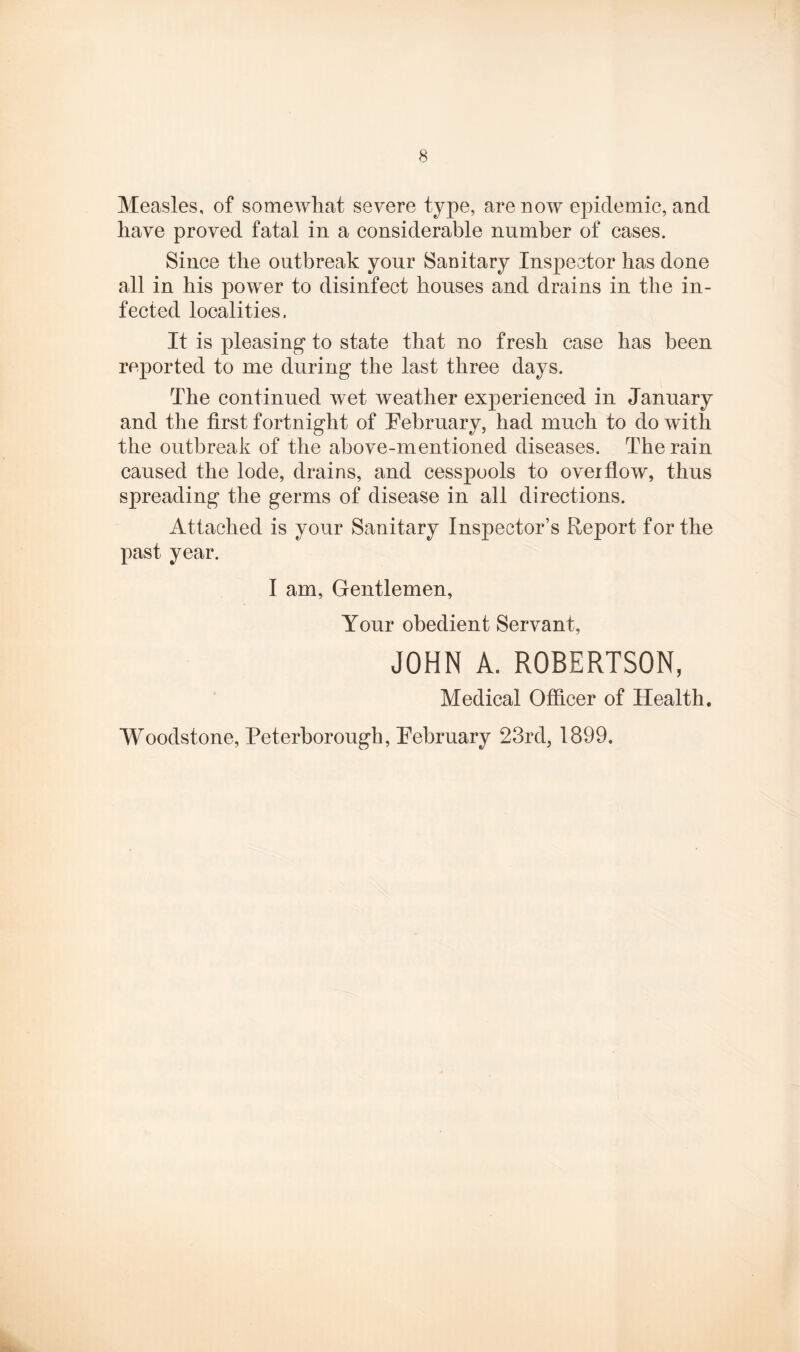Measles, of somewhat severe type, are now epidemic, and have proved fatal in a considerable number of cases. Since the outbreak your Sanitary Inspector has done all in his power to disinfect houses and drains in the in¬ fected localities. It is pleasing* to state that no fresh case has been reported to me during the last three days. The continued wet weather experienced in January and the first fortnight of February, had much to do with the outbreak of the above-mentioned diseases. The rain caused the lode, drains, and cesspools to overflow, thus spreading the germs of disease in all directions. Attached is your Sanitary Inspector’s Report for the past year. I am, Gentlemen, Your obedient Servant, JOHN A. ROBERTSON, Medical Officer of Health. Woodstone, Peterborough, February 23rd, 1899.