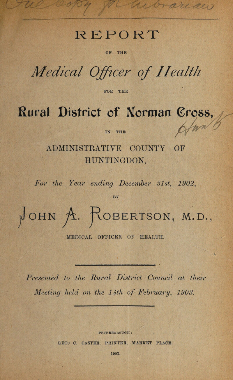 REPORT OF THE Medical Officer of Health FOR THE Rural District of Merman Gross, //y IN THE ADMINISTRATIVE COUNTY OF HUNTINGDON, For the Year ending December 31st, 1902, BY OHN . Ro / BERTSON, M.D. MEDICAL OFFICER OF HEALTH. A Presented to the Rural District Council at their Meeting held, on the 14th of February, 1903. PETERBOROUGH : GEO.* C. CASTER. PRINTER, MARKET PLACE, 1903.