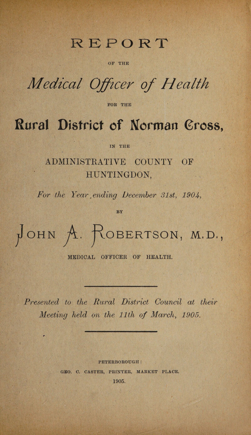 REPORT OF THE Medical Officer of Health FOR THE Rural District of Norman Gross, IN THE ADMINISTRATIVE COUNTY OF HUNTINGDON, For the Year , ending December 31st, 1904., BY OHN A F° BERTSON, M.D., MEDICAL OFFICER OF HEALTH. Presented to the Rural District Council at their Meeting held on the 11th of March, 1905. PETERBOROUGH : GEO. C. CASTER, PRINTER, MARKET PLACE. 1905.