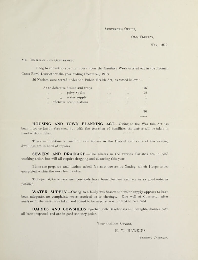 Old Fletton, May, 1919. Mr. Chairman and Gentlemen, I beg to submit to you my report upon the Sanitary Work carried out in the Norman Cross Rural Distinct for the year ending December, 1918. 30 Notices were served under tbe Public Health Act, as stated below :— As to defective drains and traps ,, ,, privy vaults ,, ,, water supply ,, offensive accumulations 16 12 1 1 30 HOUSING AND TOWN PLANNING ACT.—Owing to the War this Act has been more or less in abeyance, but with the cessation of hostilities the matter will be taken in hand without delay. There is doubtless a need for new houses in the District and some of the existing dwellings are in need of repairs. SEWERS AND DRAINAGE. —The sewers in the various Parishes are in good working order, but will all require dragging and cleansing this year. Plans are prepared and tender's asked for new sewers at Yaxley, which I hope to see completed within the next few months. The open dyke sewers and cesspools have been cleansed and are in as good order as possible. WATER SUPPLY. —Owing to a fairly wet Season the water supply appears to have been adequate, no complaints were received as to shortage. One well at Chesterton after analysis of the water was taken and found to be impure, was ordered to be closed. DAIRIES AND COWSHEDS together with Bakehouses and Slaughter-houses have all been inspected and are in good sanitary order. Your obedient Servant, H. W. HAWKINS, Sanitary Ins\pector.