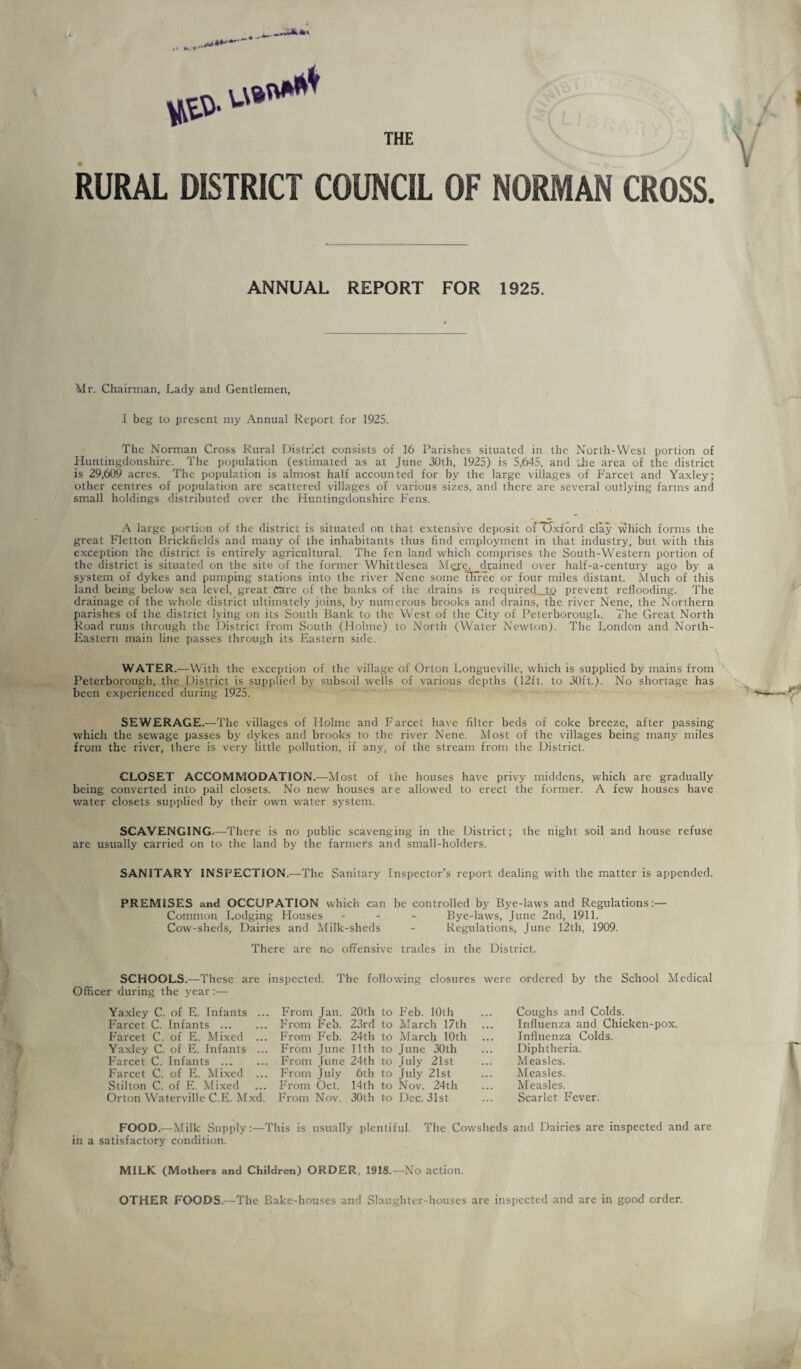 THE RURAL DISTRICT COUNCIL OF NORMAN CROSS. ANNUAL REPORT FOR 1925. Mr. Chairman, Lady and Gentlemen, I beg to present my Annual Report for 1925. The Norman Cross Rural District consists of 16 Parishes situated in the North-West portion of Huntingdonshire. The population (estimated as at June 30th, 1925) is 5,645, and Ihe area of the district is 29,609 acres. The population is almost half accounted for by the large villages of Farcet and Yaxley; other centres of population arc scattered villages of various sizes, and there are several outlying farms and small holdings distributed over the Huntingdonshire Fens. A large portion of the district is situated on that extensive deposit ofTJxford clay which forms the great Flctton Brickfields and many of the inhabitants thus find employment in that industry, but with this e.Kception the district is entirely agricultural. The fen land which comprises the South-Western portion of the district is situated on the site of the former Whittlesea Merc, drained over half-a-century ago by a system of dykes and pumping stations into the river Nene some tHiree or four miles distant. Much of this land being below sea level, great rare of the banks of the drains is required to prevent reflooding. The drainage of the whole district ultimately joins, by numerous brooks and drains, the river Nene, the Northern parishes of the district lying on its South Bank to the West of the City of Peterborough. The Great North Road runs through the District from South (Holme) to North (Water Newton). The London and North- Eastern main line passes through its Eastern side. WATER.—With the exception of the village of Orton Longueville, which is supplied by mains from Peterborough, the District is supplied by subsoil wells of various depths (12ft. to 30ft.). No shortage has been experienced during 1925. SEWERAGE.—The villages of Holme and Farcet have filter beds of coke breeze, after passing which the sewage passes by dykes and brooks to the river Nene. Most of the villages being many miles from the river, there is very little pollution, if any, of the stream from the District. CLOSET ACCOMMODATION.—IMost of the houses have privy middens, which are gradually being converted into pail closets. No new houses are allowed to erect the former. A few houses have water closets supplied by their own water system. SCAVENGING.—There is no public scavenging in the District; the night soil and house refuse arc usually carried on to the land by the farmers and small-holders. SANITARY INSPECTION.—The Sanitary Inspector’s report dealing with the matter is appended. PREMISES and OCCUPATION which can be controlled by Bye-laws and Regulations:— Common Lodging Flouses - - - Bye-laws, June 2nd, 1911. Cow-sheds, Dairies and Milk-sheds - Regulations, June 12th, 1909. There are no offensive trades in the District. The following closures were ordered by the School Medical SCHOOLS.—These are Officer during the year:— Ya.xley C. of E. Infants .. Farcet C. Infants . Farcet C. of E. Mixed ... Yaxley C. of E. Infants ... Farcet C. Infants . Farcet C. of E. Mixed ... Stilton C. of E. Mixed Orton Waterville C.E. Mxd. inspected. . From Jan. 20th to P'eb. 10th From Feb. 23rd to March 17th From Feb. 24th to March 10th From June 11th to June 30th From June 24th to July 21st From July 6th to July 21st From Oct. 14th to Nov. 24th From Nov. 30th to Dec. 31st Coughs and Colds. Influenza and Chicken-pox. Influenza Colds. Diphtheria. Measles. Measles. Measles. Scarlet Fever. FOOD.—Milk Supply:—This is usually plentiful. The Cowsheds and Dairies are inspected and are in a satisfactory condition. MILK (Mothers and Children) ORDER, 1918.-—No action. OTHER FOODS.—The Bake-houses and Slaughter-houses are inspected and arc in good order.