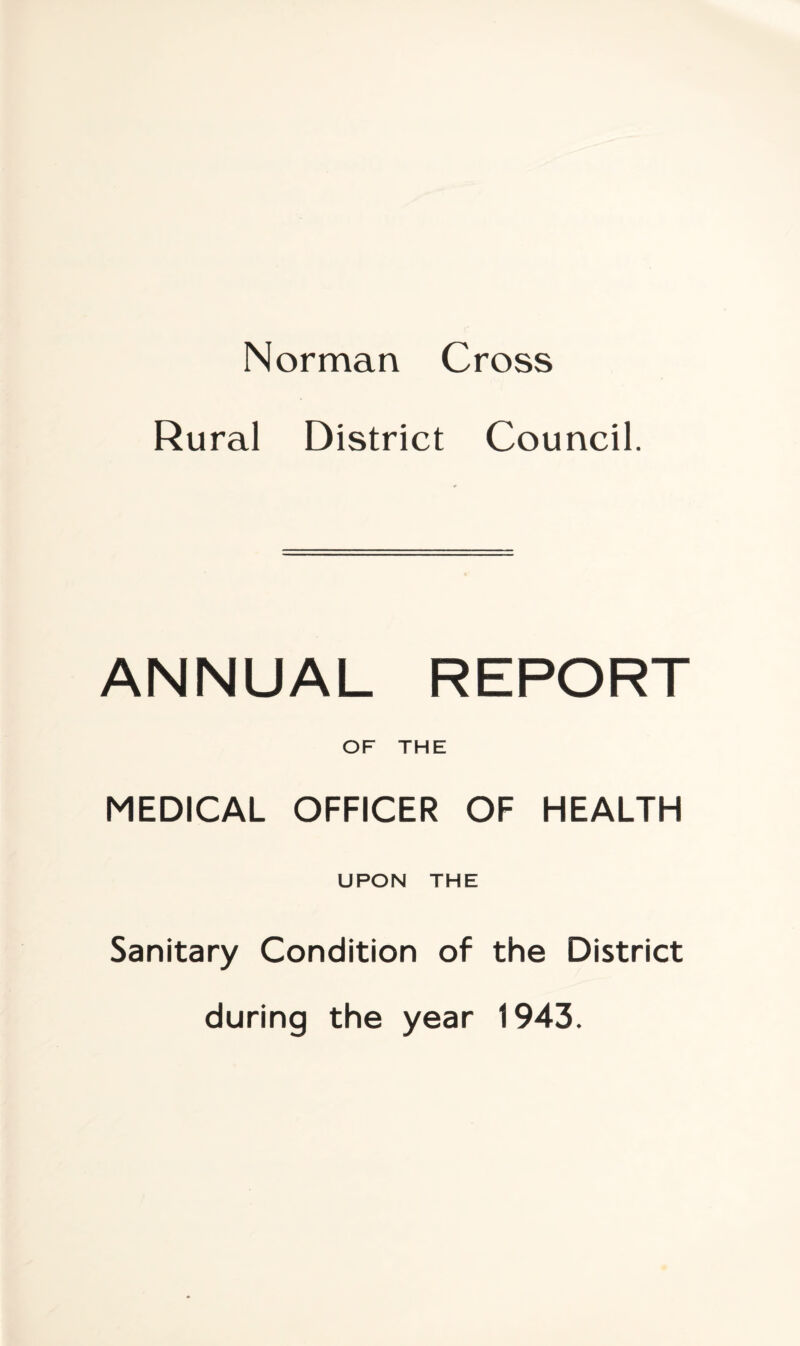 Norman Cross Rural District Council. ANNUAL REPORT OF THE MEDICAL OFFICER OF HEALTH UPON THE Sanitary Condition of the District during the year 1943.