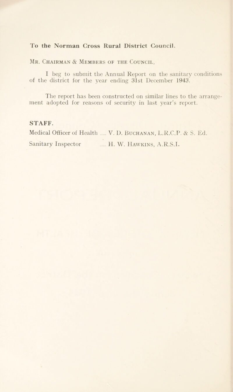 To the Norman Cross Rural District Council. Mr. Chairman & Members of the Council, I beg to submit the Annual Report on the sanitary conditions of the district for the year ending 31st December 1943. The report has been constructed on similar lines to the arrange¬ ment adopted for reasons of security in last year’s report. STAFF. Medical Officer of Health .V. D. Buchanan, L.R.C.P. & S. Ed. Sanitary Inspector H. W. Hawkins, A.R.S.L