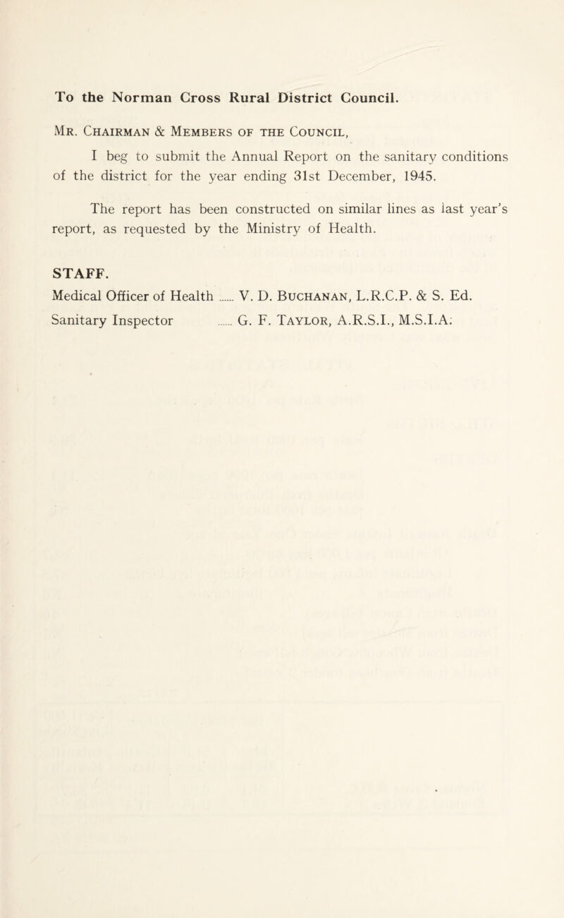 To the Norman Cross Rural District Council. Mr. Chairman & Members of the Council, I beg to submit the Annual Report on the sanitary conditions of the district for the year ending 31st December, 1945. The report has been constructed on similar lines as last year’s report, as requested by the Ministry of Health. STAFF. Medical Officer of Health.V. D. Buchanan, L.R.C.P. & S. Ed. Sanitary Inspector .G. F. Taylor, A.R.S.I., M.S.I.A;