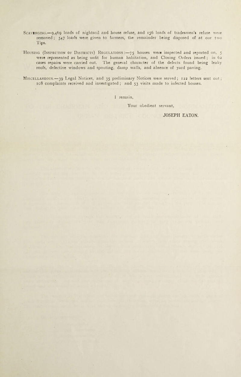 ScAViNGiNG.—9,469 loads of niglitsoil and house refuse, and 156 loads of tradesmen’s refuse were removed; 547 loads were given to farmers, the remainder being disposed of at our two 'I'ips. Housing (Inspection of Districts) Regulations :—75 houses were inspected and reported on, 5 were represented as being unfit for human habitation, and Closing Orders issued ; in 62 cases repairs were carried out. The general character of the defects found being leaky roofs, defective windows and spouting, damp walls, and absence of yard paving. Miscellaneous,—39 Legal Notices, and 35 preliminary Notices were served; 122 letters sent out; 108 complaints received and investigated ; and 53 visits made to infected houses. I remain, Your obedient servant, JOSEPH EATON.