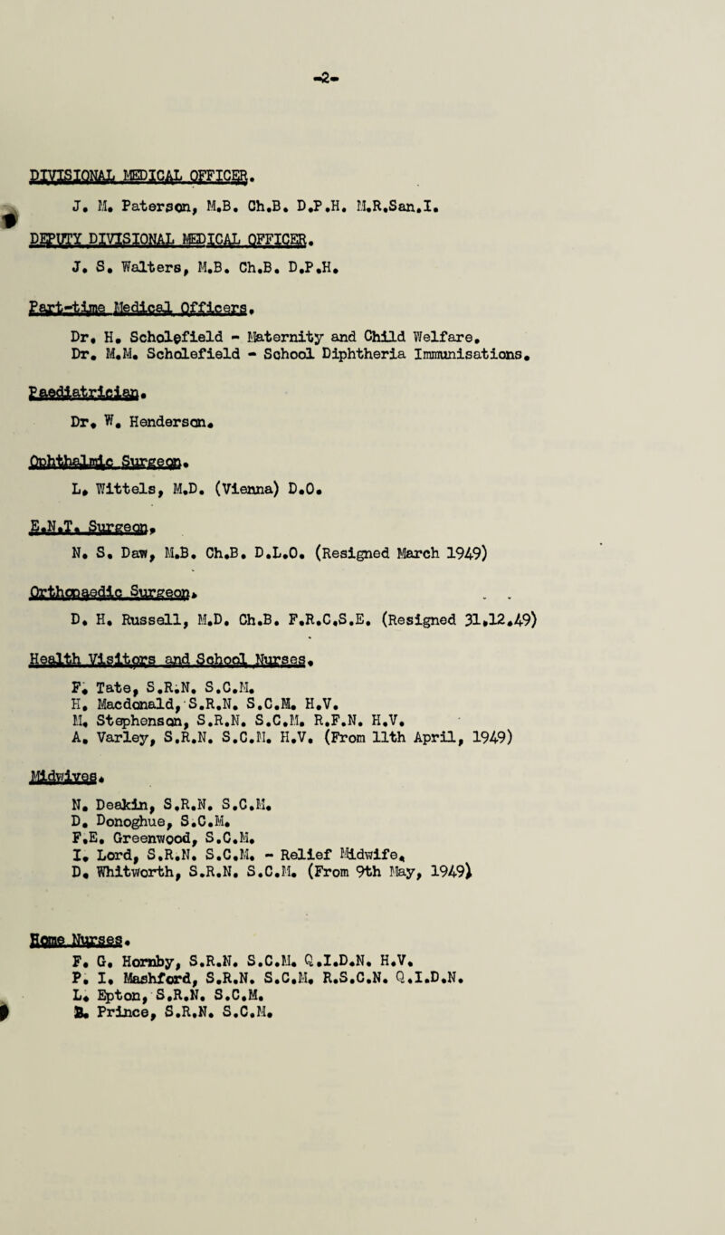 J, M» Paterson, M.B, Ch.B* D,P,H. M,E,San.I. PJTUTI DIVIBIONAL KEPICAL OFFICER. J* S, Walters, M.B, Ch.B, D.P.H* Dr* H. Scholofield - Maternity and Child ?Jelfare, Dr. M,M* SchdLefield - School Diphtheria Imraunisations* Lfiftaq-togiiSfl* Dr* W, Henderson# .QphtiWpAc, Swgggn* L* Wittels, M.D, (Vienna) D*0* N* S, Dav?, M.B. Ch,B, D,L*0* (Resigned March 1949) D* H* Russell, M.D, Ch*B, F.R.C.S.E, (Resigned 31*12*49) P# Tate, S.R^N. S.C.M* H* Macdonald, S.R.N, S.C.M. H.V, M* Stephenscjn, S.R.N, S.C.M, R.F.N, H.V, A. Varley, S.R.N. S.C.M, H.V. (From 11th April, 1949) N* Deajcin, S.R.N, S.C.B.'l* D* Donohue, S.C.M* F,E* Greenwood, S.C.M* I# Lord, S.R.N. S.C.M. - Relief I'lidwife* D# Whitworth, S.R.N, S.C.M. (From 9th Ife-y, 1949) F* G* Hornby, S.R.N, S.C.M* Q*I*D«N, H.V* P. I* Mashford, S.R.N, S.C.M* R.S.C.N. Q.I.D.N. L# Epton, S.R.N. S.C.M. ^ S* Prince, S.R.N. S.C.M*