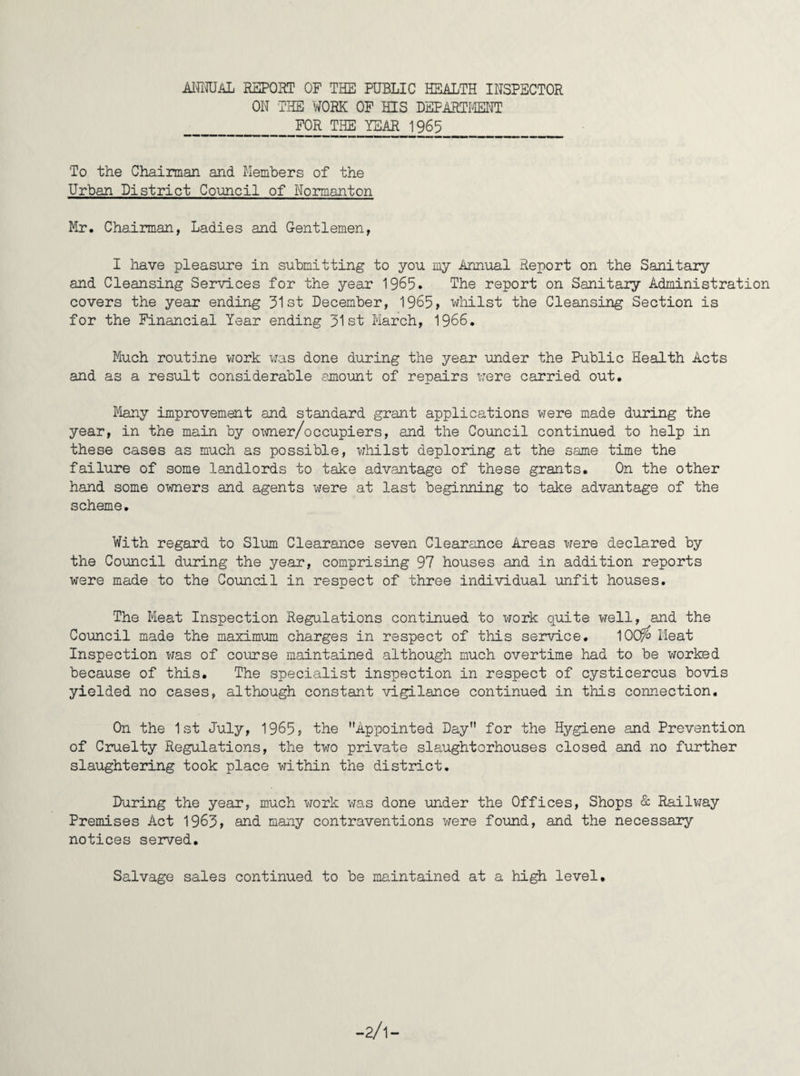 ANNUAL REPORT OF THE PUBLIC HEALTH INSPECTOR ON THE WORK OF HIS DEPARTMENT FOR THE YEAR 1965 To the Chairman and Members of the Urban District Council of Normanton Mr. Chairman, Ladies and Gentlemen, I have pleasure in submitting to you my Annual Report on the Sanitary and Cleansing Services for the year 1965. The report on Sanitary Administration covers the year ending 51st December, 1965> whilst the Cleansing Section is for the Financial Year ending 51st March, 1966. Much routine work was done during the year under the Public Health Acts and as a result considerable amount of repairs were carried out. Many improvement and standard grant applications were made during the year, in the main by owner/occupiers, and the Council continued to help in these cases as much as possible, whilst deploring at the same time the failure of some landlords to take advantage of these grants. On the other hand some owners and agents were at last beginning to take advantage of the scheme. With regard to Slum Clearance seven Clearance Areas were declared by the Council during the year, comprising 97 houses and in addition reports were made to the Council in respect of three individual unfit houses. The Meat Inspection Regulations continued to work quite well, and the Council made the maximum charges in respect of this service. 10C$> Meat Inspection was of course maintained although much overtime had to be worked because of this. The specialist inspection in respect of cysticercus bovis yielded no cases, although constant vigilance continued in this connection. On the 1st July, 1965? the Appointed Day for the Hygiene and Prevention of Cruelty Regulations, the two private slaughterhouses closed and no further slaughtering took place within the district. During the year, much work was done under the Offices, Shops & Railway Premises Act 1965, and many contraventions were found, and the necessary notices served. Salvage sales continued to be maintained at a high level.