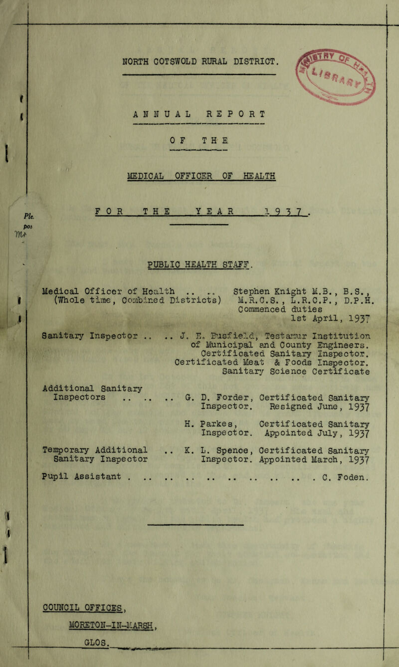 I ( ( i ANNUAL REPORT OF THS MEDICAL OFFICER OF_HEALTH Pie, W FOR THE YEAR_19 3 7. PUBLIC HEALTH STAFF. Medical Officer of Health .. ..0 Stephen Knight M.B. , B.S., (Whole time, Combined Districts) M.R.C.S. , L.R.C.P., D.P.H. Commenced duties 1st April, 1937 Sanitary Inspector .. .. J. E„ Busfield, Testamur Institution of Municipal and County Engineers. Certificated Sanitary Inspector. Certificated Meat & Foods Inspector. Sanitary Science Certificate Additional Sanitary Inspectors 0. D. Forder, Certificated Sanitary Inspector. Resigned June, 1937 H. Parkes, Inspect or. Certificated Sanitary Appointed July, 1937 Temporary Additional Sanitary Inspector K. 1. Spence, Certificated Sanitary Inspector. Appointed March, 1937 Pupil Assistant C. Foden. COUNCIL OFFICES. MORE T 0 N-1N-MAR^H . GLOS.