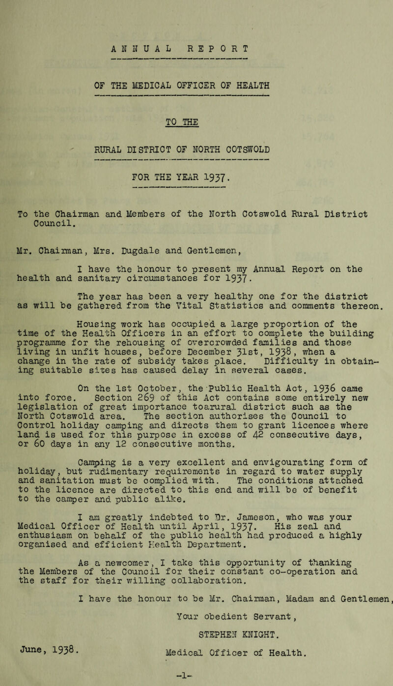 ANNUAL REPORT OF THE MEDICAL OFFICER OF HEALTH TO THE RURAL DISTRICT OF NORTH COTSWOLD FOR THE YEAR 1937. To the Chairman and Members of the North Cotswold Rural District Council. Mr. Chairman, Mrs. Dugdale and Gentlemen, I have the honour to present my Annual Report on the health and sanitary circumstances for 1937- The year has been a very healthy one for the district as will be gathered from the Vital Statistics and comments thereon. Housing work has occupied a large proportion of the time of the Health Officers in an effort to complete the building programme for the rehousing of overcrowded families and those living in unfit houses, before December 31st, 1938, when a change in the rate of subsidy takes place. Difficulty in obtain¬ ing suitable sites has caused delay in several cases. On the 1st October, the Public Health Act, 193& oame into force. Section 269 of this Act contains some entirely new legislation of great importance toarural district such as the North Cotswold area. The section authorises the Council to Control holiday camping and directs them to grant licences where land is used for this purpose in excess of 42 consecutive days, or 60 days in any 12 consecutive months. Camping is a very excellent and envigourating form of holiday, but rudimentary requirements in regard to water supply and sanitation must be complied with. The conditions attached to the licence are directed to this end and will be of benefit to the camper and public alike. I am greatly indebted to Dr. Jameson, who was your Medical Officer of Health until April, 1937* His zeal and enthusiasm on behalf of the public health had produced a highly organised and efficient Health Department. As a newcomer, I take this opportunity of thanking the Members of the Council for their constant co-operation and the staff for their willing collaboration. I have the honour to be Mr. Chairman, Madam and Gentlemen, Your obedient Servant , STEPHEN KNIGHT. June, 1938. Medical Officer of Health. -1-