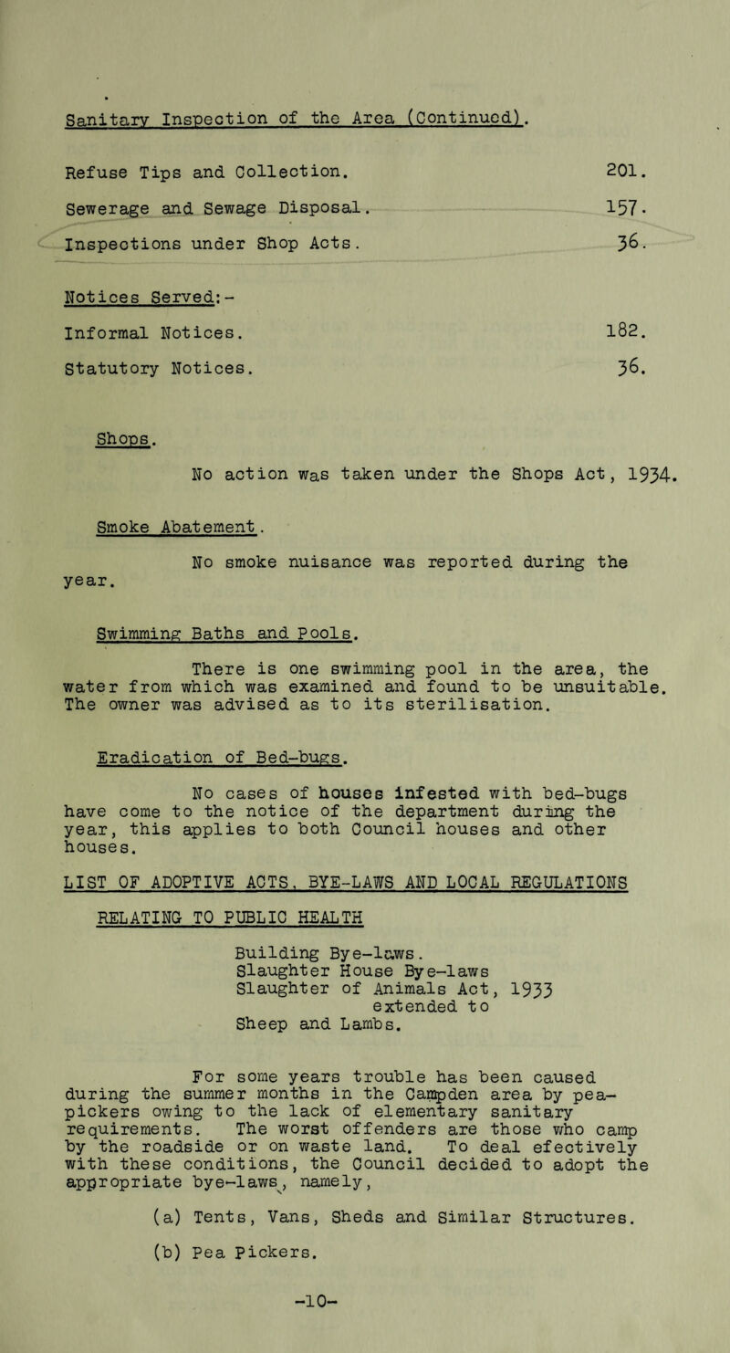 Sanitary Inspection of the Area (Continued). Refuse Tips and Collection. Sewerage and Sewage Disposal. Inspections under Shop Acts. 201. 157. 36. Notices Served;- Informal Notices. Statutory Notices. 182. 36. Shops. No action was taken under the Shops Act, 1934. Smoke Abatement. No smoke nuisance was reported during the year. Swimming Baths and Pools. There is one swimming pool in the area, the water from which was examined and found to be unsuitable. The owner was advised as to its sterilisation. Eradication of Bed-bugs. No cases of houses infested with bed-bugs have come to the notice of the department during the year, this applies to both Council houses and other houses. LIST OF ADOPTIVE ACTS, BYE-LAWS AND LOCAL REGULATIONS RELATING TO PUBLIC HEALTH Building Bye-laws. Slaughter House Bye-laws Slaughter of Animals Act, 1933 extended to Sheep and Lambs. For some years trouble has been caused during the summer months in the Campden area by pea- pickers owing to the lack of elementary sanitary requirements. The worst offenders are those who camp by the roadside or on waste land. To deal efectively with these conditions, the Council decided to adopt the appropriate bye-laws^, name 1 y, (a) Tents, Vans, Sheds and Similar Structures. (b) Pea pickers. -10-