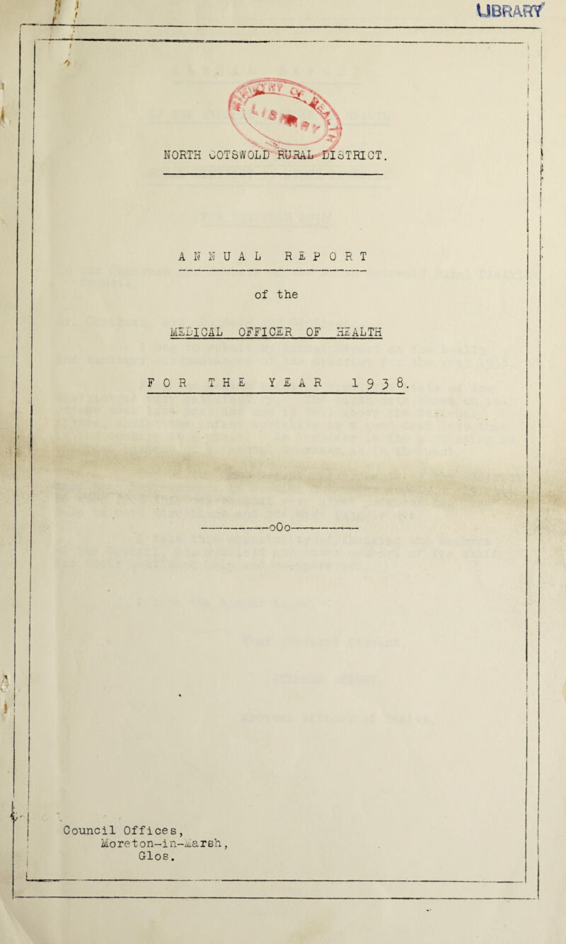 I 'a*/ Da , ^Cs ’‘*1* NORTH OOTSWOLB RURAL DISTRICT. > UA /3 ANNUAL RHP 0 R T of the MEDICAL OFFICER OF HEALTH FOR THE YEAR 1 9 3 8. Council Offices, Moreton-in-Mareh, Glos.
