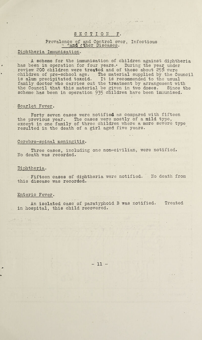 SECTION F. Prevalence of and Control over, Infectious - dand~ ether Diseases. Diphtheria Immunisation. A scheme for the immunisation of children against diphtheria has been in operation for four years.* During the year under review 200 children were treated and of these about 25$ were children of pre-school age. The material supplied by the Council is alum precipitated toxoid. It is recommended to the usual family doctor who carries out the treatment by arrangement with the Council that this material be given in two doses. Since the scheme has been in operation 935 children have been immunised. Scarlet Fever. Forty seven cases were notified as compared with fifteen the previous year. The cases were mostly of a mild type, except in one family of three children where a more severe type resulted in the death of a girl aged five years. Cerebro-spinal meningitis. Three cases, including one non^-civilian, were notified. No death was recorded. Diphtheria. Fifteen cases of diphtheria were notified. No death from this disease was recorded. Enteric Fever. An isolated case' of paratyphoid B was notified. Treated in hospital, this child recovered. %
