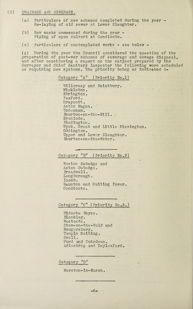 (a) Particulars of new schemes completed during the year - Re-laying of old sewer at Lower Slaughter. (b) New works commenced during the year - Piping of open culvert at Condicote. (c) Particulars of contemplated works - see below - (3) During the year the Council considered the question of the preparation of post-war schemes of sewerage and sewage disposal, and after considering a report on the subject prepared by the Surveyor and Chief Sanitary Inspector the following were scheduled as requiring new systems, the priority being as indicated Category MAn (Priority No.l) Willorsey and Saintbury. Mickleton. Ebrington. Paxford. Draycott, Aston Magna. Todonham. Bourton-on-the-Hill. Even lode. Bledington . Wyck, Great and Little Rissington. Oddingt on. Upper and Lower Slaughter. Bourton-on-the-Water. Category MBM (Priority No,2) Weston Subedge and Aston Subedge. Broadwell. Long borough . Icomb. Naunton and Guiting Power. Condicote . Category C (Priority No.5,) Hidcote Boyce. Blockley. Wes tcote . Stow-on-the-Wold and Maugersbury, Temple Guiting. Swell. Ford and Cutsdean, Adlestrop and Daylos.ford, Category nDn Moreton-in-Marsh.. -6-