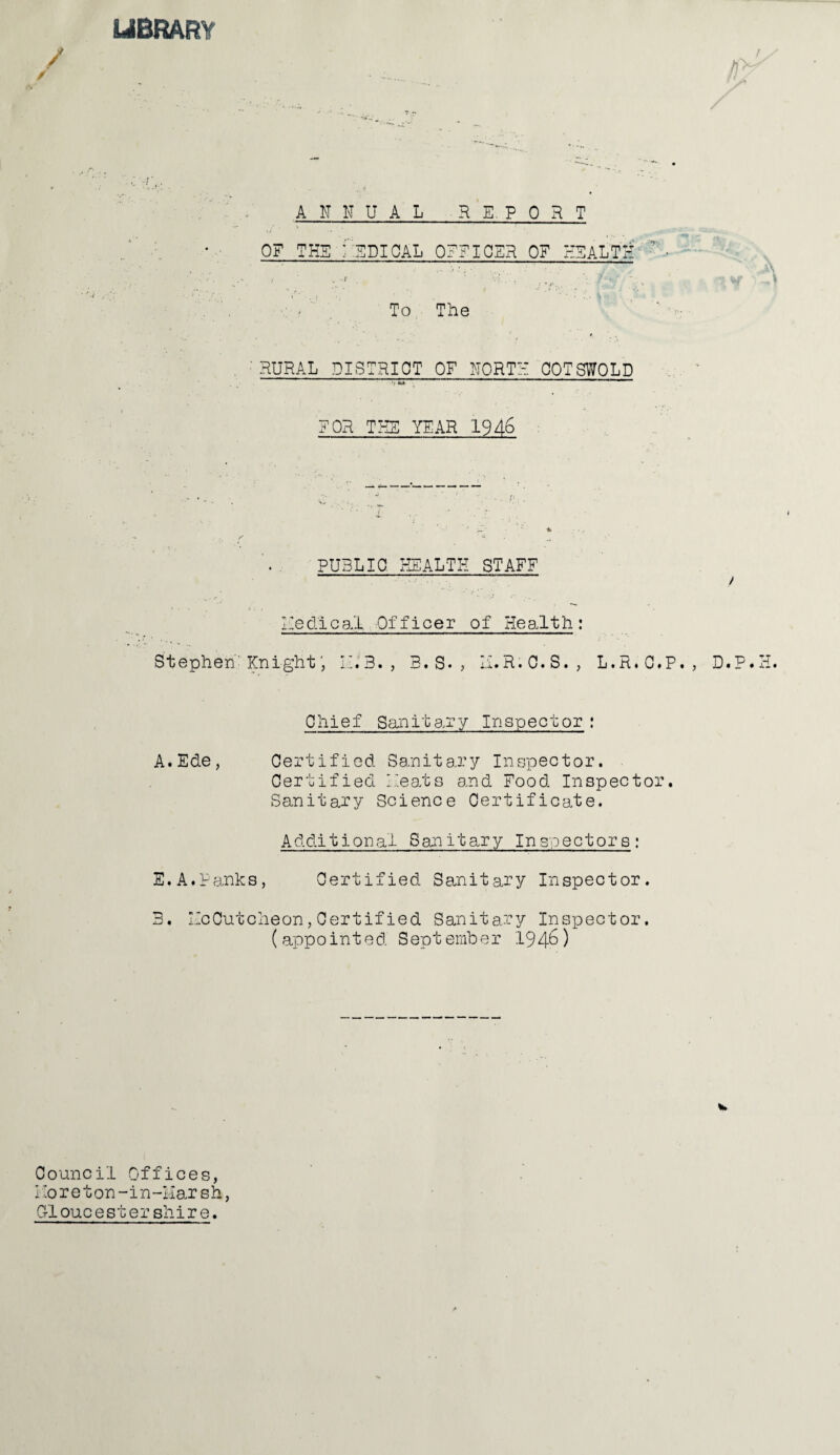 LIBRARY / / ANNUAL REPORT OF THE -EPICAL OFFICER OF HEALTH ’ ■ / . -f \> . . ’• ' ‘ To The 'RURAL DISTRICT OF NORTH COTSWOLD m ** r ~ni FOR THE YEAR 1946 PUBLIC HEALTH STAFF / Hedieat Officer of Health: Stephen KnightII. 3. , 3. S. , U.R.C.S., L.R.O.P., D.P.H. Chief Sanitary Inspector : A.Ede, Certified Sanitary Inspector. Certified Heats and Food Inspector. Sanitary Science Certificate. Additional Sanitary Inspectors; E. A, Ranks, Certified Sanitary Inspector. 3. HeCutcheon,Certified Sanitary Inspector. (appointed September 1946) Council Offices, Ho r e t on-in-Mars h, Grl oucest er shir e.