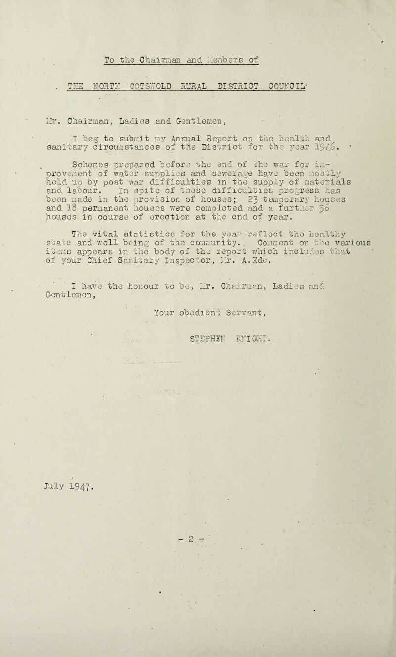 To the Oh airman and Members of THE NORTH OOTSWOLD RURAL DISTRICT COUNCIL- Hr. Chairman, Ladies and Gentlemen, I beg to submit my Annual Report on the health and sanitary cir-oumst ances of the District for the year IJAo. Schemes prepared before the end of the war for im¬ provement of water supplies and sewerage have been mostly hold up by post war difficulties in the supply of materials and labour. In spite of those difficulties progress has been made in the provision of houses; 23 temporary houses and 18 permanent houses were completed and a further ^6 houses in course of erection at the end of year. The vital statistics for the year.reflect the healthy state and well being of the community. Comment on the various items appears in the body of the report which includes that of your Chief Sanitary Inspector, Nr. A.Edo. I have the honour to be, Hr. Chairman, Ladies end Gentlemen, Your obedient Servant, STEPHEN KNIGET. July 1947.