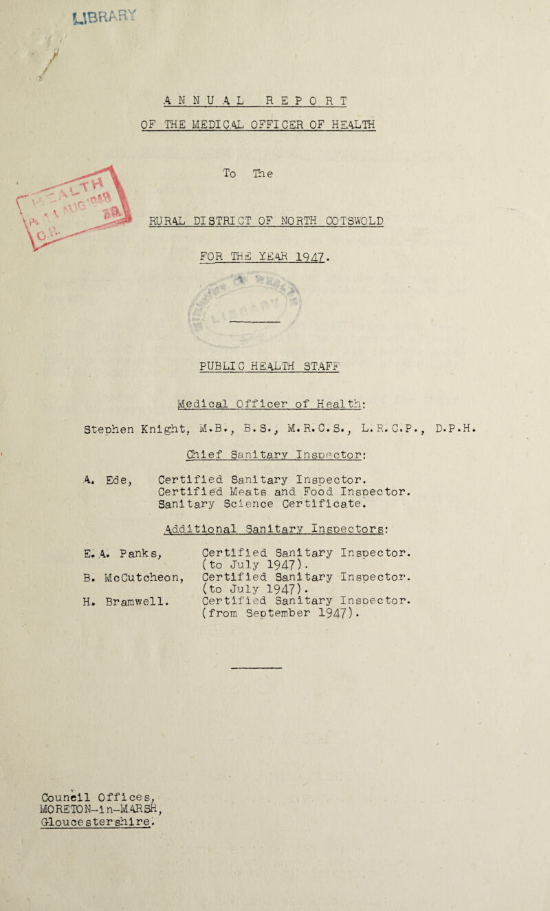 library / / ANNUAL REPORT OF THE MEDICAL OFFICER OF HEALTH To The RURAL DISTRICT OF NORTH COTSWOLD FOR THE YEAR 1947. PUBLIC HEALTH STAFF Medical Officer of Health: Stephen Knight, M.B., B.S.,, M.R. C.S., L.R, C.P . Chief Sanitary Inspector: A. Ede, Certified Sanitary Inspector. Certified Meats and Food Inspector. Sanitary Science Certificate. Additional Sanitary Inspectors: E. A. Panks, Certified Sanitary Insoector. (to July 1947)- B. McCutoheon, Certified Sanitary Inspector. (to July 1947)• H» Bramwell. Certified Sanitary Insoector. (from September 1947)* Council Offices, MORETON-ln-M.ARSH, Gloucestershire. , D.P.H.