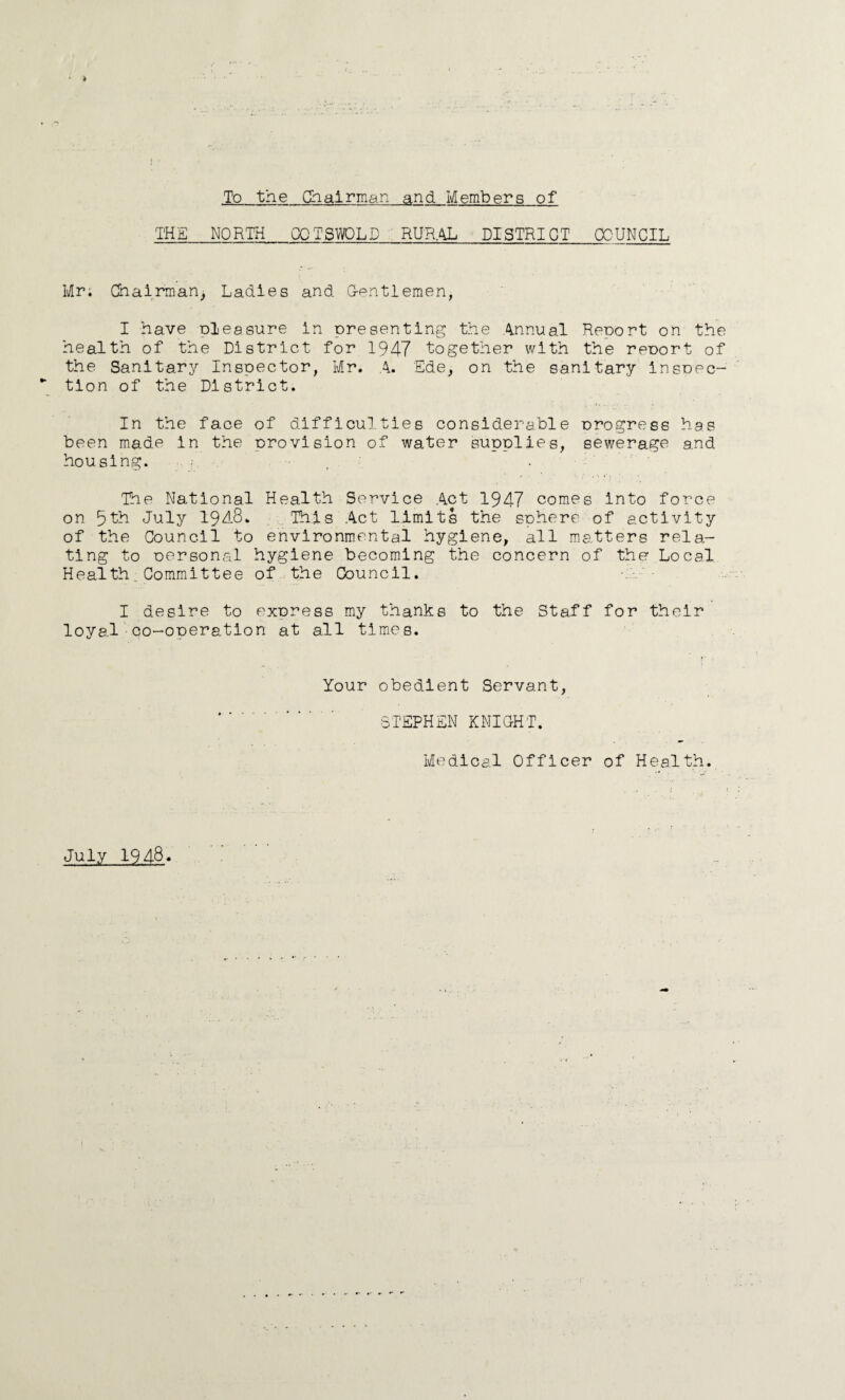 To the Chairman and Members of THE_NORTH OPTS WOLD RURAL DISTRICT_COUNCIL Mr; Chairman) Ladies and G-pntlemen, I have pleasure in presenting the Annual Report on the health of the District for 1947 together with the reDort of the Sanitary Inspector, Mr. A. Ede, on the sanitary insoec- tion of the District. In the face of difficulties considerable Drogress has been made in the orovision of water supplies, sewerage and housing. The National Health Service Act 1947 comes into force on 5th July 19J-8. This Act limits the sphere of activity of the Council to environmental hygiene, all matters rela¬ ting to oersonal hygiene becoming the concern of the Local Health_Committee of the Council. I desire to express my thanks to the Staff for their loyal co-operation at all times. Your obedient Servant, STEPHEN KNIGHT. Medical Officer of Health. July 1948*